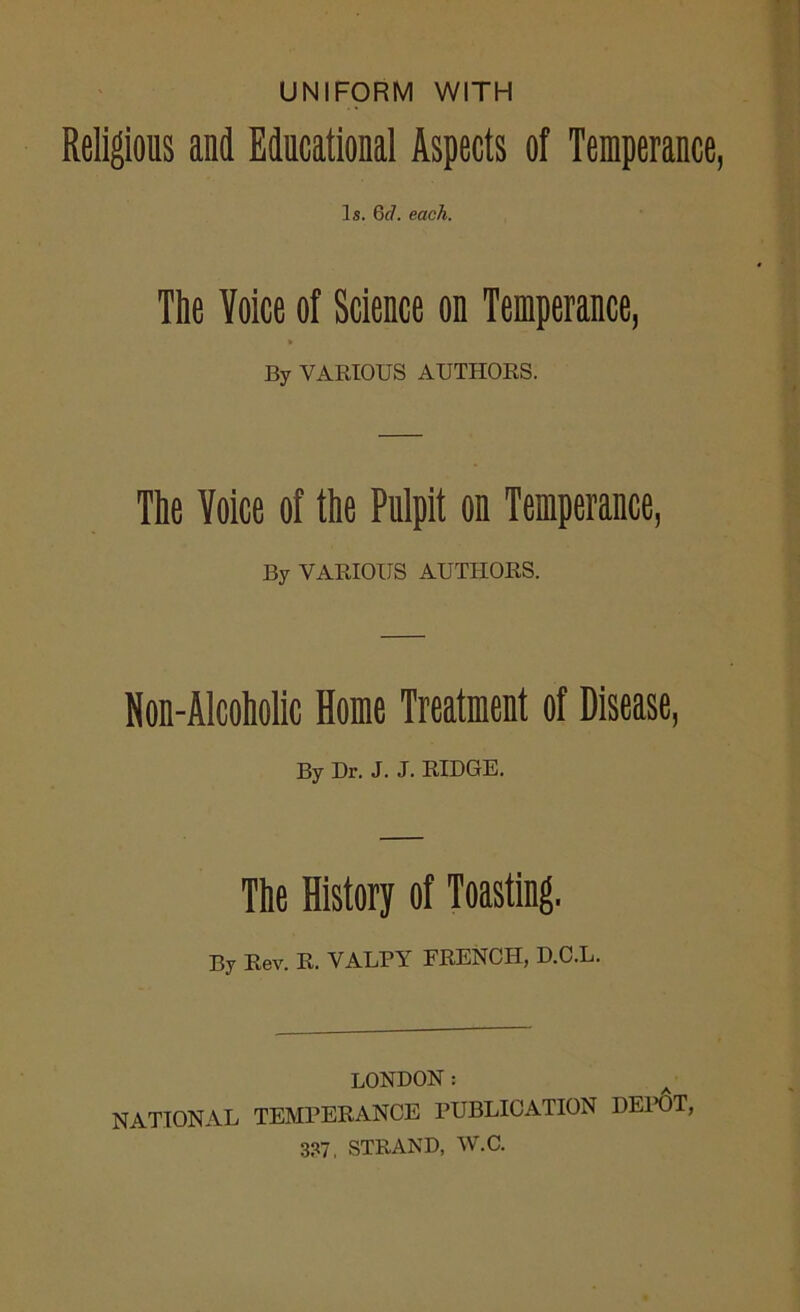 UNIFORM WITH Religious and Educational Aspects of Temperance, Is. 6cl. each. The Voice of Science on Temperance, » By VARIOUS AUTHORS. The Voice of the Pulpit on Temperance, By VARIOUS AUTHORS. Non-Alcoholic Home Treatment of Disease, By Dr. J. J. RIDGE. The History of Toasting. By Rev. R. VALPY FRENCH, D.C.L. LONDON: NATIONAL TEMPERANCE PUBLICATION DEPOT, 3?7. STRAND, W.C.