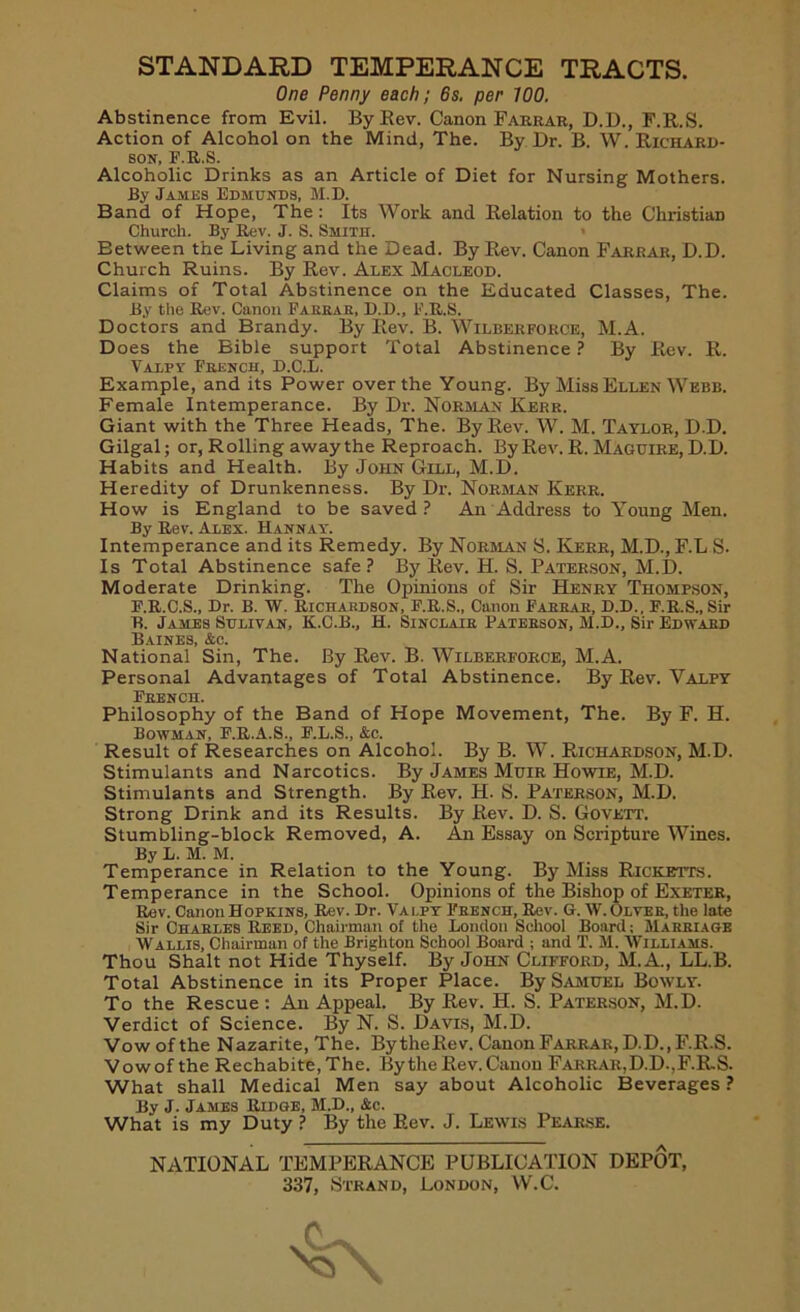 STANDARD TEMPERANCE TRACTS. One Penny each; 6s. per WO. Abstinence from Evil. By Rev. Canon Farrar, D.D., F.R.S. Action of Alcohol on the Mind, The. By Dr. B. W. Richard- son, F.R.S. Alcoholic Drinks as an Article of Diet for Nursing Mothers. By James Edmunds, M.D. Band of Hope, The: Its Work and Relation to the Christian Church. By Rev. J. S. Smith. Between the Living and the Dead. By Rev. Canon Farrar, D.D. Church Ruins. By Rev. Alex Macleod. Claims of Total Abstinence on the Educated Classes, The. By the Rev. Canon Farrar, D.D., F.R.S. Doctors and Brandy. By Rev. B. Wilberforce, M.A. Does the Bible support Total Abstinence? By Rev. R. Valpy French, D.C.L. Example, and its Power over the Young. By Miss Ellen Webb. Female Intemperance. By Dr. Norman Kerr. Giant with the Three Heads, The. By Rev. W. M. Taylor, D.D. Gilgal; or, Rolling away the Reproach. By Rev. R. Maguire, D.D. Habits and Health. By John Gill, M.D. Heredity of Drunkenness. By Dr. Norman Kerr. How is England to be saved? An Address to Young Men. By Rev. Alex. Hannay. Intemperance and its Remedy. By Norman S. Kerr, M.D., F.L S. Is Total Abstinence safe ? By Rev. H. S. Paterson, M.D. Moderate Drinking. The Opinions of Sir Henry Thompson, F.R.C.S., Dr. B. W. Richardson, F.R.S., Canon Fabbar, D.D., F.R.S., Sir B. James Sulivan, K.C.B., H. Sinclair Patebson, M.D., Sir Edward Baines, &c. National Sin, The. By Rev. B. Wilberforce, M.A. Personal Advantages of Total Abstinence. By Rev. Valpy French. Philosophy of the Band of Hope Movement, The. By F. H. Bowman, F.R.A.S., F.L.S., &c. Result of Researches on Alcohol. By B. W. Richardson, M.D. Stimulants and Narcotics. By James Muir Howie, M.D. Stimulants and Strength. By Rev. H. S. Paterson, M.D. Strong Drink and its Results. By Rev. D. S. Govett. Stumbling-block Removed, A. An Essay on Scripture Wines. By L. M. M. Temperance in Relation to the Young. By Miss Ricketts. Temperance in the School. Opinions of the Bishop of Exeter, Rev. Canon Hopkins, Rev. Dr. Vai.py French, Rev. G. W.Olver, the late Sir Charles Reed, Chairman of the London School Board; Marriage Wallis, Chairman of the Brighton School Board ; and T. M. Williams. Thou Shalt not Hide Thyself. By John Clifford, M.A., LL.B. Total Abstinence in its Proper Place. By Samuel Bowly. To the Rescue: An Appeal. By Rev. H. S. Paterson, M.D. Verdict of Science. By N. S. Davis, M.D. Vow of the Nazarite, The. BytheRev. Canon Farrar, D.D., F.R.S. Vowof the Rechabite, The. By the Rev. Canon Farrar,D.D.,F.RS. What shall Medical Men say about Alcoholic Beverages? By J. James Ridge, M.D., &c. What is my Duty ? By the Rev. J. Lewis Pearse. NATIONAL TEMPERANCE PUBLICATION DEPOT,