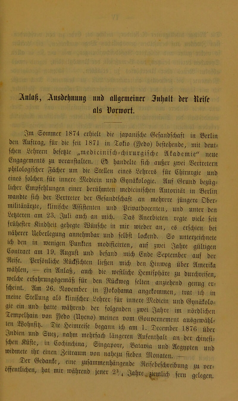 ^itinß, tokljnutuj unb allgemeiner Jitljalt bet lUifc als ^ormort. Snt «Soimncr 1874 erhielt bie japauifc&e ©efaubfd&aft in Berlin but Stuftrag, für bie feit 1871 in ioEio (2)ebo) be|tel)eube, mit beut= fcf;ctt Sehern befe^te „mebicinifrf;=d;irurgifd;e SlEabemie neue Engagements gu neranftalten. ©5 Ijaubclte fidj aufjer gmei Vertretern pElitotogifc^er gädjer um bie ©teilen eines SeljrerS für ©Ijirurgie ünb eines folgen für innere Mebiciu unb ©pnäEologie. Stuf ©ruub begüg-- lidjer Empfehlungen einer berühmten mebiciitifdjen STutorität in Verlin manbte fid; ber Vertreter ber Eefaubtfdjaft an mehrere jüngere Dber- ntilitärärgte, ftiuifd;e Stffiftenteu unb ^rinatboceuteu, unb unter ben Sebteren am 23. $uli aud; an mich. 5)aS Sltterbieteu regte uiele feit fritljefter ßiitbljeit geljegte 2Bünfd;e in mir raieber an, es erfdjieu bei näljercr Ueberleguttg annehmbar unb felbft locfeitb. ©o uutergeidjnete td; ben tu wenigen fünften mobificirten, auf gmei l^afjre gültigen ^ontract am 19. Stuguft unb befanb mid; Enbe ©eptember auf ber Veifc. ^erföultdie Vüdfidüeu liefen midj ben ptroeg über Sinterifa mahlen, — ein Stnlafs, and; bie mcftlidje £emifpl;äre gu burdjreifeu, raeld;e erfahrungsgemäß für ben VücEmeg feiten augieljenb genug er-- ld;emt. 2lm 26. Vonember in 2)ofol;ama angcEommen, trat td) in meine Stellung als Elmifdjer ßeljrer für innere Mebiciu unb @nuäEoto= f ein. unb hatte mähreub ber folgenbeu gmei «re im nörbltlu Aempclbam non 2)ebo (Upeno) meinen nont ©ouöerucmeut aüSgemäl)l= teujffiofmfifc. ©,e fceimteife begann ich am 1. SDecember 1876 über ^nbten unb ©lieg, naßm mefirfad; längeren Slufeut&att au ber düuefi-- )d;eu Stufte m Eod)iuä)iua, ©ingapore, Vatania unb Slegpptcu unb mibmete tfjr einen Zeitraum uou uahegu fiebeu Monaten. — ®ta!lfC' CUlC 8ufammeti^ängeitbe Veifebcfcbreibung gu uer- öffentlichen, l;at nur mähreub jener 2- «Jülich fern gelegen.