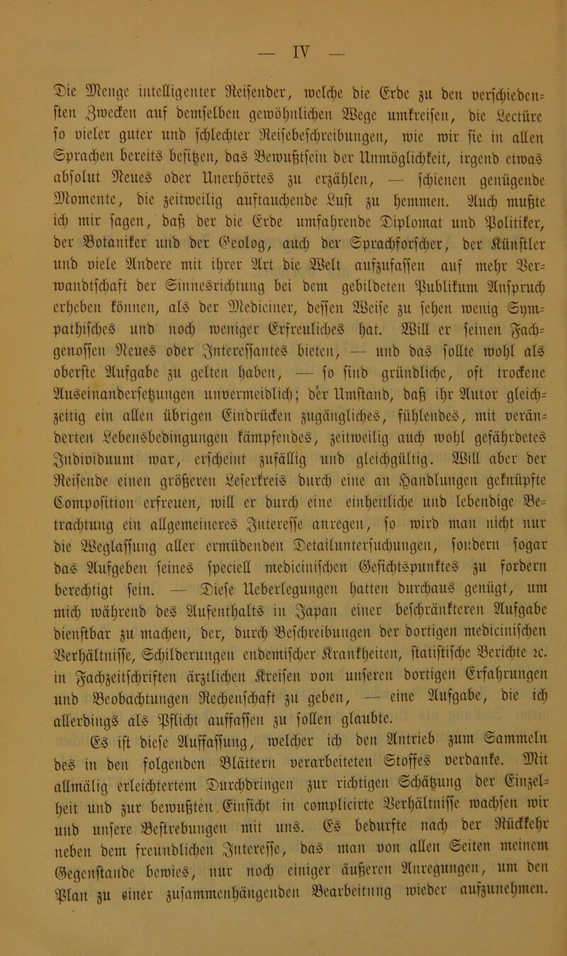 ‘Die ÜRenge intelligenter Steifenber, locld^e bic (Erbe 511 ben t)crf<^ieben= ften Broeden auf bemfelben geiuö£;iitid;en 2Bcge umf reifen, bic «eetüre fo Dieter guter unb fdüedüer dteifebefd;rcibuugen, wie wir fie in allen ©praßen bereits befreit, baS Seraufjtfeiit ber Unntög(id;fcit, irgcitb ctroaS abfolut Weites ober Unerhörtes §n erzählen, — fd;icucu gciiügcube Momente, bic jeitroeilig auftaudieube fiuft ju Ijentmeu. Sind) mußte id; mir fage.it, baff ber bie (Erbe nmfafjreube Diplomat unb ^olitifer, ber Söotanifcr unb ber Geolog, aud; ber ©prachforfdjer, ber Zünftler unb niete Slubcre mit itjrer Slrt bie Sßelt auf juf affen auf meßr 33er- raaubtfdiaft ber <SiniteSrid;tuug bei bem gebitbeten Sßublifum SInfptud; erbeben Butten, als ber SJtebiciner, beffeu SBeife ju fetten roenig ©pm= patßifcheS unb nod) meniger (Erfreuliches fjat. Söill er feinen $acß- genoffeit ffteueS ober $ntcreffantcS bieten, — unb baS fottte mol;l als oberfte Slufgabc §u gelten haben, — fo finb grilnblidfic, oft trorfene SluSeinanberfeßuugen unuermeiblid;; ber Umftaub, baf3 il;r Slutor glcid;= Zeitig ein allen übrigen (Sinbriicfeu jugänglid;eS, fütjleubcS, mit nerän= bertcit ficbeitSbebinguitgeu fämpfeubcS, jeitmeilig and) raotjl gefä(;tbctcS Qubiüibuum mar, erfd;eint zufällig unb gleichgültig. SBill aber ber ffteifenbe einen größeren ÄefertreiS burd; eine au tgaublungeu gcfuüpftc (Eompofttiou erfreuen, will er burd; eine einheitliche mtb lebettbige 33e- tracl;tuug ein allgemeineres ^ntereffe anregen, fo rairb man nicht nur bic SBegtaffung aller ermübenbeu 3)etailuntcrfucbungeu, fonbertt fogar baS Slufgebeit feines fpecieü mebicinifcbcit ©cficßtäpunfteS §u forberit bereditigt fein. — SDiefe Ucberlegungcit hatten bttrdiauS genügt, um mich mähreub beS 31ufentl;altS iit Bapait einer befd;räuftereu Stufgabc bienftbar ju machen, ber, burd; SBefchreibuitgeit bet bortigeit mebicinifdiett SSerhättuiffe, ©d;ilberuugeu eubemifcher $ranf(;eiteu, ftatiftifd;e Sericbte 2c. in $ad)§eitfd)riftcn ärztlichen Greifen oon unferett bortigeit (Erfahrungen unb 33cobad;titugeu $ftcd;eufd;aft §n geben, — eine Slufgabe, bie id; atterbiitgS als Pflicht auffaffeit §11 fallen glaubte. (ES ift biefe Slnffaffuug, meiner id; ben SIntrieb zum ©ammein beS in ben folgenbcit blättern verarbeiteten ©toffeS verbaute. 931it allmälig erleichtertem $urd;bringcn jur richtigen ©djäfcung ber (Einzel- heit unb zur benutzten. (Eiuficbt in complicirte 3Serl;ältuiffe maebfeu mit unb nufere «Beftrebnngeu mit uns. (ES beburfte nach ber 9tüdfel;r neben bem freunblid;en ^utereffe, baS man mm allen ©eiten meinem ©egenftaube bcroieS, nur noch einiger äußeren Anregungen, um ben Eßlait zu einer zufammenhäitgcubeit ^Bearbeitung mieber aufäuue(;mcu.