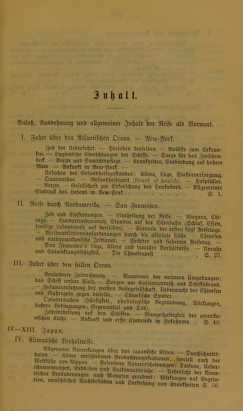 3 n \) a 11 SMaf$, 2lu§bef)nung unb allgemeiner ^nfialt ber Steife al§ Vorwort. I. $nf)rt über bcn 2ltlantifcf)cn Deean. — 5Rero=2)or!. 3eit ber lleberfafjrt. — ißerioben berfelben. — 2lntäffe jum @rfran= fen. — ^>t;gienifc^e Ginridjtungen ber ©cf)iffe. — Sorge für baS 3ioifd)em becf. — 2ferjte unb ©anitätSpflege. — ßranff)eiten, Gntbinbung auf hohem 93ieer. — 2lnfunft in 9teio=2)orf. — Urfacben beS ©efunbljeitSguftanbeS: Älima, Sage, Sßafferucrforgung. — Quarantäne. — ©efunbfjeitSamt (Board of health). — §ofpitäler. — piergte. — ©efeltfdjaft gur Grforfdjung be§ !öeufieber§. — Stlfgemeiner Gtnbrud beS SebenS in 9te*ö=$orf 1. II. Steife burd) fRorbamcrifa. — ©an Francisco. Seit unb ©ntfernungcn. — Gintlfeilung ber 3ieife. — Niagara ©bi= — fcunbertunbgnmngig ©tunben auf ber ©ifenbaljn (©chlaf, Gffen fonfttge Seben^roeife auf berfelben). — ©cenerie ber erften fünf gteifetagc’ - Slcclimattfationganforberungen burcf) bie abfolute ööfie. - ©hinefen unb norbainenfani cbe Snbianer. - ©elfter unb fiebenter fReifetag. _ ©an granctSco 3 Sage, Äßma unb fanitäre 35erf)ältniffe. - Unruhe unb ßntnncflungSfafjigfeit. — Sie ©fjinefenpeft . . . . . @.23. III. ?yat;rt über ben füllen Dcean. boa^Slff'Mtef ^Änun9^~ Monotonie ber weiteren Umgebungen- bas ©d)iff unfere Sbelt. — «Sorgen um Äofdenoorratf) unb ©djiffsbranb 7nb3t= e|im9 bes- ^eifegefcllfdjaft Uebermadjt brgfjinefen unb Maßregeln gegen btefelbe. - (S^inefifcüc ©picter. .. öptumraut^en (^äufigfeit, plfpfiologifdfe Söegrünbung Söirfunaen äußere SBebmgungen; ©egenmittet unb Sob) 9 Ortungen, mifljen Mud;e. — Stnfunft unb erfte ©mbrüde in 2)ofof)ama . ©. 40. IV XIII. $apan. IV. föümatifdjc fßer^ältniffc. rSSSSS d),Hemmungen, @tbb;ben unb SulfanauSbrücbe - MinS ' tifdjen »eränberungen nad) Monaten acorbnet- bfcrmnunn; hon, meufdjlitbes ffloWefSb«, n„b (gStfte^mg .ÄjÄÄ