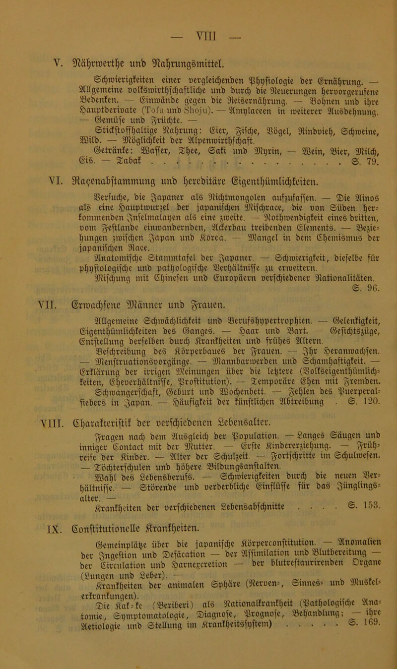 V. Näfjrrocrtlje unb Nahrungsmittel. ©efjroierigfeiten einer nergleidjenben ip^tjftotogie ber ©rnäfirung. — 2ll(gemcinc nolfSroirtfifdjaftlidje unb burcf) bie Steuerungen fjeroorgerufene Sebenfen. — ©inroänbe gegen bie NeiSernäfjrung. — Sonnen unb iljre öauptberioate (Tofu unb Sboju).— Stntglaceen in weiterer 2lusbeljnung. — ©entüfe unb grücljte. — ©ticfftoffljaltige Stauung: ©ier, gifdje, Sögel, Sinbuieb, ©ebroeine, Sßilb. — 9)töglic£)feit ber 2ltpenroirtf)fe^aft. ©etränfe: Sffiaffer, £l)ee, ©afi unb 9)ti;rin, — SBein, Sier, 2Jtilch, ©iS. — £abaf ©.79. VI. Naejenabftammung unb Ijevcbitäre ©igentfjümlidjfcitcn. Serfudje, bie Japaner als Nidjtmongoten aufjufaffen. — Sie 2linoS als eine feauptrourjel ber japanischen Ntifdjrace, bie uon ©üben \)ti- fontmenben gnfelmalapcn als eine jroeite. — 9totfjmcnbigfeit eines britten, nom geftlanbc einroanbernben, 2(cferbau treibenben ©lemcnts. — Sejie: jungen sroifdjcn gapan unb itorea. — SJtangcl in bem GfjemismuS ber japanijri)cn Nace. 2lnatomifd)e ©tammtafel ber Japaner. — ©djroicrigfcit, bicfelbe für pljpfiologifdje unb patl)ologifd)c Sertjältniffc ju erroeitern. 9)tifd)img mit ©Ijinefen unb ©uropäern ocrfdjiebener Nationalitäten. ©. 96. VII. ©rroadjfcnc Nüinncr unb flauen. SlUgemeine ©cl)roäd)licf)feit unb Serufsfjppertropljien. — ©elenfigfeit, ßigenthümlidjfeiten bcS ©angeS. — feaar unb 23art. — ©eficfjtSjiige, ©ntftellung berfelben burd) Äranfljeiten unb früfjeS 2lltern. Sefdjrcibuitg beS JtörperbaueS ber ‘grauen. — gljr Öeranroadjfen. — Ntenftruationsnorgänge. — SDtannbarroerben unb ©d)amhaftigfeit. — ©rflärung ber irrigen Meinungen über bie ledere (SolfSeigcntljümlid)* feiten, ©i;euer£)ältniffe, ißroftitution). — temporäre ©l>en mit gremben. ©d)roangerfd)aft, ©eburt unb Sßodjenbett. — geljlen bes puerperal: fieberS in gapan. — fräufigfeit ber fiinftlidjen 2lbtreibung . S. 120. VIII. SI)arafterifti! ber uerfdjtcbencn SebenSalter. gragen nad) bem 2luSglcid) ber Kopulation. — Sanges ©äugen unb inniger Gontact mit ber Ntutter. — ©rfte Äinbereräiehung. — grül)= reife ber linber. — 2(lter ber ©d>ul3eit. — gortfcfjritte im ©cf)ulroefen. — ^ödjterfdjulen unb f)öl)ere SilbungSanftalten. 2Bal)l beS SebensberufS. — ©djroierigfeiten burd) bie neuen Ser= fjältniffe. — ©törenbe unb uerbcrblidje ©infliiffe für baS günglingS= alter. — $ranff)citen ber oerfdjiebenen £ebenSabfcf)nitte ....©. lud. IX. ßonftitutionellc Uranfljeitcn. ©emeinplähe über bie japanifdje Äörperconftitution. — 2lnomalten ber gngeftion unb Sefäcation — ber 2lffimilation unb Slutbereitung — ber Girculation unb öarncEcretion — ber blutreftaurirenben Organe (Sungcn unb Seber). — , Ärantyeiten ber animalen ©pf)ärc (Sternen*, ©mneS* unb 3)tu3fel* erfranfungen). , r ®ic Äaf*fe (Seribcri) als Nahonalfranffjett (Katljologtfdje tomie, Symptomatologie, IDiagnofe, Kto0uofc, Scljanblung; 2tetiologie unb Stellung im ÄranffjeitSfoftem) 2lna- ifyre ©. 169.
