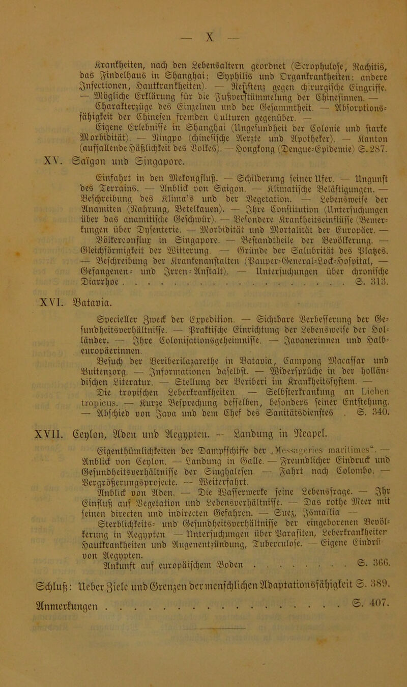 ßranftjeiten, und) ben SebcnSaltern georbnet (©croptjutofe, 9iad)iti§, baö $inbelf)aui> in ©t)angf)at; ©pptjilis unb Drganfranftjeiten: anberc Snfectionen, Sautfranffieitcn). — 9ieüftenj gegen d)'.rurgifd)c (Singriffe. — 9)iög(id)e ©rftürung für bie ^ufinerftütnrnehmg ber ©tpnefinnen. — S^arafterjiige bed (Sinjelnen unb ber ©efammtfjeit. — 2(bforption§= fäEjigfeit ber ©fjinefen fremben Kulturen gegenüber. — (Sigene ©rtebniffe in ©tjangtjai (Ungefunbljeit ber ©otonic unb ftarfe SJtorbibität). — 9(ingpo (d)inefifd)e 2(er$te unb 2lpotI)efer). — ,Hauten (auffallenbe .'päfjtidjfeit beö SßolfeS). - fcongfong (Sengue=©pibemie) ©. 287. XV. Saigon unb Singapore. ©infaljrt in ben Biefongftuf;. — ©djitberung feiner Ufer. — Ungunft bes Serrain§. — 2(nblicf non ©aigon. — Jitimatifdje Belüftigungen. — Betreibung be§ Mma’ö unb ber Vegetation. — Sebcnstneife ber 2lnainiten (Staljrung, Betelfauen). — ^t)re ©onftitution (Unterfudpmgcn über ba§ anamiti)ri;e ©efdpoiir). — Befonbere HrantEjeitöeinftüffe (Berner-- fangen über Stpenterie. — 9Jiorbibitüt unb 9Jiortalitüt ber ©uropäer. — Bölferconfluj in ©ingapore. — Beftanbtfyeile ber Benölfcnmg. — ©leidjförmigfeit ber SBitterung. — ©ri'mbc ber ©alnbrität bes iptaüeS. — Befdjreibung ber Hranfenanftalten (5ßauper49eneraL£o()k<bofpitaI/ — ©efangenen = unb 3rren = 2tnftatt). — llnterfudpmgen über djronifdje (Diarrhoe ©. 313. XVI. Catania. ©pecielter 3lued ber ©jpebition. — ©id)tbare Berbefferung ber ©c= funbf)citSoerf)ültniffe. — S^raftifcljc Ginridjtung ber SebcnSiocife ber öoI= länber. — Styre ©otonifationSgefjeimniffe. — 3ail(meidnncn nnb !öatb= europüerinnen. Befud) ber Beriberitajarettje in Batauia, ©ampong Bfacaffar unb Buitenjorg. — Informationen bafetbft. — 2Biberfprüd)e in ber tjottüiu bifdjeti Siteratur. — ©tellung ber Beribcri im ÄranfljeitSfpftem. — Sie tropifdjen Seberfranflfeiten — ©elbfterfranfung an Lichen tropiens. — Kurje Befpred)uug beffelben, befonberS feiner Gntftctpmg. — 2lbfd)ieb non 3aoa unb bem ©t)ef bes ©aiütätsbienftes . ©. 340. XVII. ßcplon, Slbcn unb SCegppten. — Sanbung in Neapel. ©igentbümlidjfeitcu ber Sampffdpffe ber „Messag-eries maritimes“. — 2lnblid non ©epton. — Sanbung in ©alte. — ftfreunblidjer ©inbrud unb ©efunbbeitenertjültniffe ber ©ing£)alefen. — §a^rt nad) ©otombo. — BergröfserungSprojecte. — Bkiterfabrt. knbticf non Stben. — Sie SBaffermetfe feine Sebenöfrage. — Sfjr ©inftuf; auf Vegetation unb Sebeneuertjältniffe. — Sas rotf)e iüiccr mit feinen birecten unb inbirecten ©efatjrcu. — ©uej, ^ömai'tia — ©terbtidjfeitS* unb ©efunbf)eitSoerf)ältniffe ber eingeborenen BenöL ferung in 2legppten - ltnterfudpmgeu über ißaraftten, Sebertranfbeitcr Öautfranflfeiten unb üEtigenentjünbung, Subercutofe. ©igene ©inbrii non 2legppten. 2(nfunft auf europäifd)em Boben ©• 36G. Sdjluf): Heber ßick unb ©renjen bermenfd)Uc^cn2Ibaptationdfäl)igfcit S. 380. Slnmerhmgcn ^07.