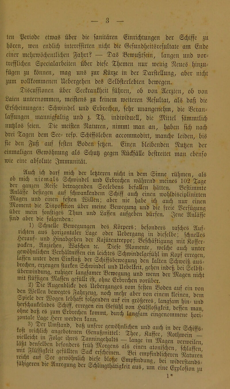 ton Sßeriobe etwas über bie fanitären ©inrid;tungen ber Sdfiffc 31t börcit, weit eitblidi intereffirten uidit bie ©efuitöljeitSrefultate am @nbe einer mcljrroöd;eittIid;eu $al;rt? — SDaS Bewitfitfein, taugen unb nor= trefflichen Specialarbeiten über biefc SEljcmctt nur wenig Weites l)in§n= fügen §u föitnen, mag uns §ur lürje in ber ©arfteßuitg, aber nidjt 3um ooßfommetteu Uebergeljeit beS Selbfterlebten bewegen. SDiScufftoucit über Sccfraufljeit führen, ob non 2Ier§teit, ob uoit fiaiett unternommen, meiftenS ju feinem weiteren fftefultat, als ba§ bie @rfd;eimtngen: ©djwiubel nnb ©rbred;en, fel;r unaugenefjm, bie Berau= taffungeu mannigfaltig unb 3. %lj. inbiüibueß, bie Mittel fämmtlid; nu|lo§ feien. S)ic meiften 9latnre.it, nimmt man au, Ijabeu ftd; itad; brei ^ageit bem ©ee= refp. Sdpfslebett accommobirt, manche leiben, bis fie ben gnb auf fefteu Boben fe^eit. ©inen bleibenben 9ht|en ber einmaligen ©ewöpung als ©djufj gegen fßüdfäße beftreitet man ebenfo wie eine abfolnte Immunität. Sind) tdj barf mich ber lederen nidjt in bem Sinne rühmen, als ob mid) niemals Sdpoinbcl unb ©rbredjen wäfjrenb meines 102 SEage ber gangen Steife betragenben SeelebenS befaßen hätten. Bcftimmte ilitläifc befiegen auf fdpuanfenbem Schiff auch einen woblbiSciplinirtcn Jiageit unb einen feften ßöißen; aber nie tjabe id; and) nur einen JJcoment btc StSpofüion über meine Bewegung unb bie freie Verfügung über metn fonfttgeS Sljun unb Saffen aufgeben bürfen. ftenc Sluläffe finb aber bte folgcnben:  1) Sdjneße Bewegungen bes Körpers; bcfonberS rafdteS 2luf= ndjten, auä, Ijortjontaler Sage ober Ucbergang in bicfelbe; fdmeßeS §erauf= unb £tnabgejen ber lajütentrcppc; Befestigung mit £offer= paden apttjien 2Safd)en tc. Stcfe Momente, wcldje and) unter gewoljnli^cn Ber|altmffen ein leidjteS Sd)winbelgefül)l im £opf erregen, lauen unter bem ©tnfluß ber Sdjtffsbewegung ben falten Sd) weift auS= brechen, erzeugen ftarfen Sdjwinbcl unb Uebelfeit, geben inbeft bei Selbft= ubanuiibung, ruljtger langfamer Bewegung unb wenn ber 9Jtagen nidit mit flufftgen SJiaffen gefüllt ift, olpte ©rbredjen oorüber. , a beg UebcrgangeS oom feften Boben auf ein twn sLf Llod; mc^' a6cr üon einem fleinen, bem 3ontalea!age & wtbtlann^1' IönSfam cinScnommcnc $ori. fnü '!l;Jr;lUinl'tarlb: brtb unfere gewöhnlichen unb aud) in ber Sd)iffS= f°ft rctdjltd) angebotenen ©enujjmittcl: f£bee, Kaffee Stotbrnoi» — meßcidß m $olgc iljrcS XanningcljaltS — lange im Klagen ocrweilen rt!; bJ'.n'cli’cn bcfonberS frül) SJtorgenS als einen atonifeben fditaffen/ mit Slufftglctt gefußten Sacf erföchten. Bei empfinblid cm |g?S retdü auf See gcwoEjnlid; biefc blofje ©mpfinbung, bei wibei4anbS folgeren bte Anregung ber <Bd;lingtf;ätigfeit aus, um eine ^0f on ju l*