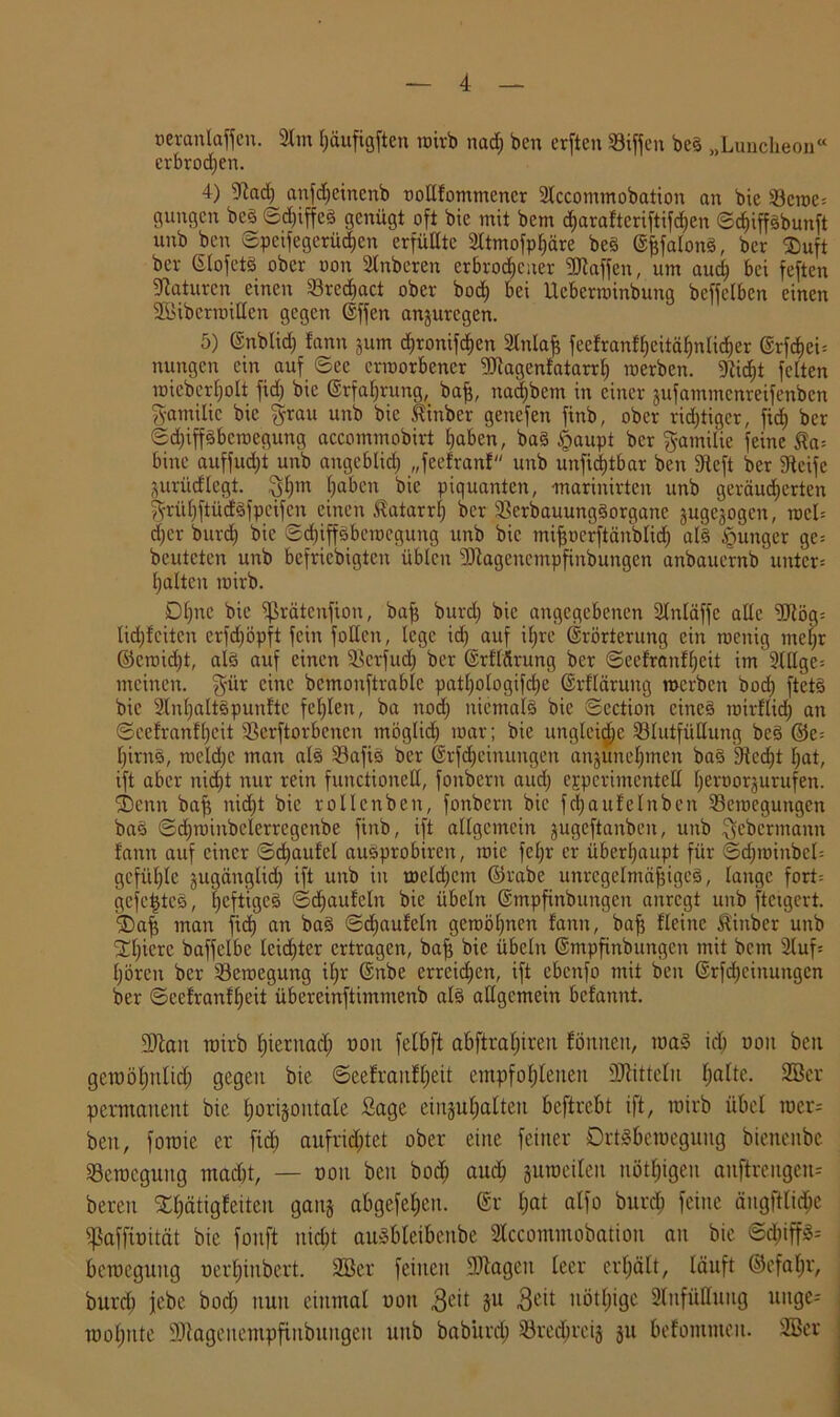 »eranlaffen. 2tm häufigften wirb nach ben erften Btffen beß „Lunclieon“ erbrochen. 4) Stach anfd;einenb twllfontmencr Slccommobation an bie Bcwc: gungen beß ©djiffcß genügt oft bie mit bem d;arafteriftifd)en ©djiffßbunft nnb ben ©peifegerüdien erfüllte 2ltmofpf)äre beß ©jjfalonß, ber ®uft ber Glofetß ober oon Stnberen erbrochener 9Jtaffen, um aud) bei feften Naturen einen Bred)act ober bod; bei Ucbcrwinbung beffelben einen ■Jßibcrwillen gegen dffen anzuregen. 5) ©nblid; fann jum d;ronifd)en 2Inlafe feefranfheitäfintidjer @rfd)ei= nungen ein auf ©ec erworbener 9Dtagenfatarrfj werben. Sticht feiten wiebcrljolt fid) bie Erfahrung, bafj, nad)bem in einer jufammenreifenben gamilic bie grau unb bie Jtinber genefen finb, ober richtiger, firf) ber ©djipbcwegung accommobirt haben, baß §aupt ber gamilie feine $a= bine auffudjt unb angeblich „feefranf unb unfidjtbar ben Stcft ber Steife Zurücflegt. gf;m haben bie piquanten, -marinirten unb geräuberten grül;ftüdßfpcifcn einen Katarrh ber Berbauungßorgane jugejogen, wcl= d;cr burch bie ©cbiffßbcwcgung unb bie mifjoerftänblich alß junger gc= beuteten unb befriebigten üblen SJtagencmpfinbungcn anbauernb unter* halten wirb. Dl)ne bie ffirätenfion, bafi burd; bie angegebenen Slnläffe alle SJtög= lid;fcitcn crfd;öpft fein follcn, lege id) auf ihre ©rörterung ein wenig mehr ©ewid;t, alß auf einen Bcrfud; ber (Srf'lärung ber ©cefranfhcit im 2lHge= meinen, gür eine bcmonftrablc patl;ologifd;e ©rflärung werben bod; ftetß bie 9lnl;altßpunftc fehlen, ba nod} niemalß bie ©ection cineß wirflich an ©cefranfhcit Beworbenen möglich war; bie ungleiche Blutfüllung beß ©e= hirnß, meld;c man alß Bafiß ber @rfd)eimtngen anzunehmen baß 9ted;t hat, ift aber nicht nur rein functioneil, fonbern and; experimentell heroorjurufen. ®enn baji nid;t bie rollenben, fonbern bie fdjaufelnben Bewegungen baß ©chwinbelerrcgcnbe finb, ift allgemein jugeftanben, unb gebermann fann auf einer ©d;aufel außprobiren, wie fel;r er überhaupt für ©d;winbcl= gefühle jugänglid) ift unb in welchem ©rabe unregelmäßiges, lange fort: gefegtes, heftiges ©d;aufeln bie Übeln ©mpfinbungen anregt unb ftcigert. ®a| man fid) an baß ©d;aufeln gewöhnen fann, baf? fleine Kinber unb 24;icrc baffelbc leichter ertragen, baß bie Übeln ©mpfinbungen mit bem 9luf= hören ber Bewegung ihr <§nbe erreichen, ift ebenfo mit ben ©rfdjcinungen ber ©cefranfhcit übereinftimmenb alß allgemein befannt. SDtait wirb hiernach uoit fetbft abftral;iren Cönnett, waß id; uoit beit gewöhnlich gegen bie ©eefranfheit empfohlenen SJtittelu ha^e. 2Ber permanent bie horizontale Sage einzuhalten beflrebt ift, wirb übet wer= ben, fowie er fid; aufrid;tet ober eine feiner örtßbewegung bienenbe Bewegung macht, — oon ben bod; auch zuweilen nötigen auftreugen= bereu SChätigfeiten ganz abgefel;eu. (Sr l;ot alfo burch feine ängfttidjc fßaffumät bie fonft nicht außbleibcnbe 2lccommobatiou an bie 6d;iffß-- beweguitg üerl;inbcrt. 2Ser feilten Silagen leer erhält, läuft ©efal;r, burd; jebc bod; nun einmal uoit 3cit Su 3<ut nöttjige 2lnfüt!nng uitge= wot;nte SJtageitempftubuugeu unb babitrd; Brechreiz zu befommeit. 333er