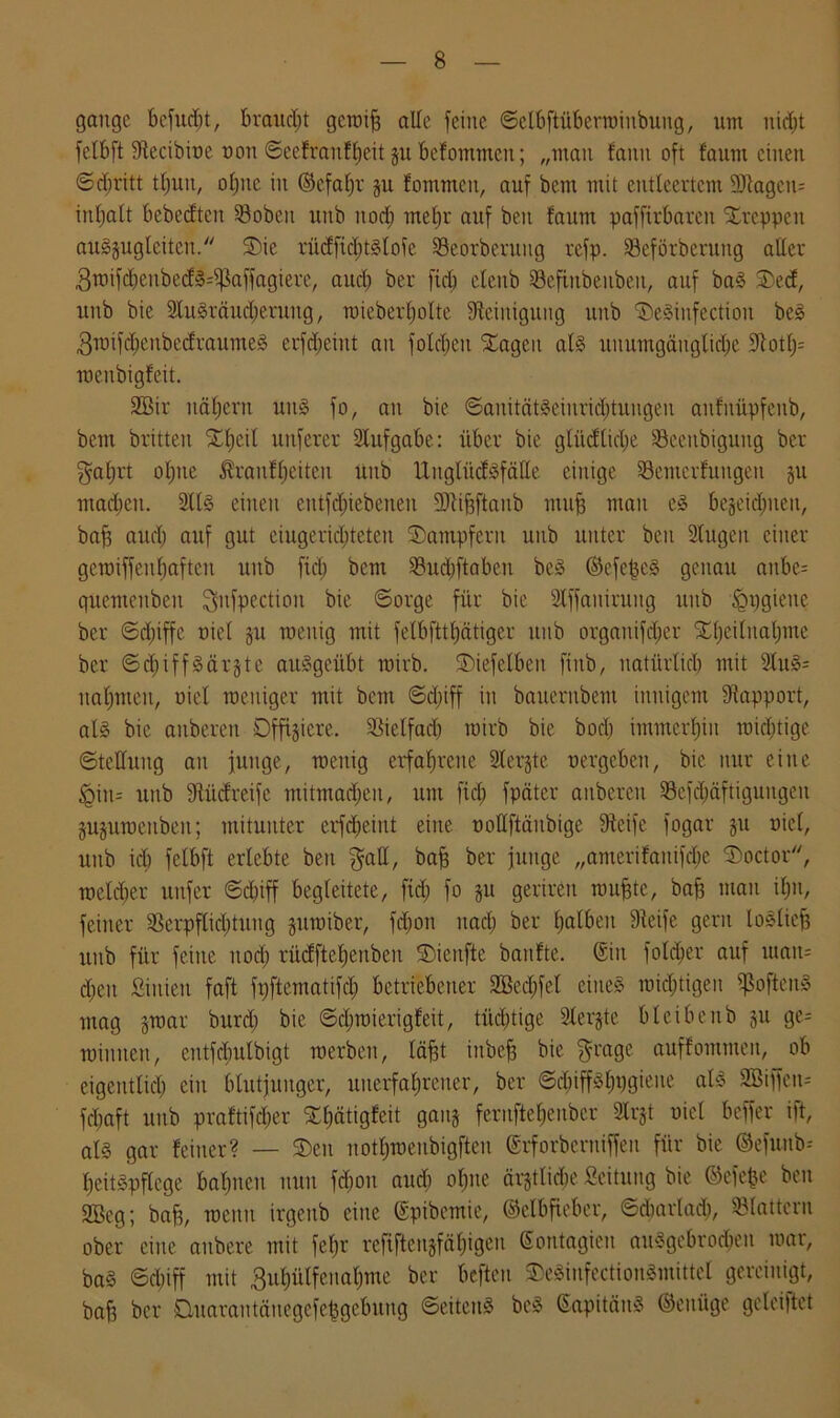 gange befugt, braucht gerate alle feine ©elbftübermiitbuug, um nicht felbft Stecibioe oon ©eefraitfheit p befommen; „man famt oft faum einen <Sd;ritt tlpit, ohne in ©efaljr p fommen, auf bem mit entleertem SJiagcit- intjatt bebetften Söobeit unb nod) mehr auf ben faum paffirbaren kreppen auSpglcitcu. 5)ie rücffichtslofe Seorberuug refp. Seförberung aller 3it)ifcbenbecf»=i)]affagiere/ aud) ber fiel) elettb Scfiitbenbeu, auf baS SDecf, unb bie SluSräucherung, wieberholte Steinigung unb 'iDeSinfectioit beS 3wifd)cubecfraumeS erfd;eint an folcheii STagcn als uuumgäugtidje Stoffe wenbigfeit. 2Btr nähern uitS fo, an bie ©anitätSeiuridituugen anfnüpfenb, bem britten £f)cil unferer Aufgabe: über bie glücftidje Seeitbigung ber galjrt o£)tte Jfraufheiteu unb UitglücfSfälle einige Semerfungen p mad;ett. 2llS einen entfd;iebeneit SJtifcftanb mitfj man es bezeichnen, baff aud) auf gut eiugeridjteten Dampfern unb unter ben Slugen einer getüiffenf)aften unb fiel; bem S3ud)ftaben beS ©efe^eS genau anbe= guemcnbeit Qufpectiou bie ©orge für bie Stffaiürung itub ^pgieite ber ©d;iffe oiel p raeuig mit felbfttljatiger unb organifdjer Xljeilnatjme ber ©chiffSärjte auSgeübt wirb, ©iefelbcn finb, natürlich mit 2luS= nahmen, oiel weniger mit bem ©d;iff in bauernbent innigem Stapport, als bie aitberen Offiziere. Sielfad) wirb bie bod) immerhin raid)tige ©telluitg an junge, wenig erfahrene Siebte oergeben, bie nur eine §in= unb Stücfreife mitmad)cn, um fid; fpdter anbereu Sefdjäftigungeit ppwenbeit; mitunter erfcbeiitt eilte oollftänbige Steife fogar p oiel, unb id; felbft erlebte ben $all, bah ber junge „amerifanifdje ©>octor, weld)er unfer ©d)iff begleitete, fiel) fo p gerireti muhte, bah mau ihn, feiner Serpflid)tung pmiber, fd)on nach ber ha^en Steife gern loSlieh unb für feilte nod) rücffteheubeu SDienfte banfte. ©in fotdher auf utait= d;eu Siitieu faft fpftematifd) betriebener SBecfjfel eines wichtigen ißofteitS mag §war burd) bie ©djmierigfeit, tüchtige Slerjte bleibenb p ge- winnen, entfdplbigt werben, läjjt iitbeh bie $rage auffontnten, ob eigentlich ein blutjunger, unerfahrener, ber ©d)iffSf)t)giene als 2Biffeit= fchaft unb praftifd;er ^bjätigfeit ganz ferufte^enber Slrjt oiel beffer ift, als gar feiner? — SDen nothwenbigfteu ©rforbentiffen für bie ©efunb-- heitSpflege bahnen nun fd)on aud) ohne ärjtlidje Scitung bie ©efefce ben 2Beg; baff, wenn irgenb eine ©pibemic, ©elbfieber, ©cbarlad), Slatteru ober eine aitbere mit feljr refiftcnjfähigeu ©ontagieit auSgebrodien war, baS ©d)iff mit 3uhülfenahme ber befteu SDeSinfectionSmittel gereinigt, bafs ber Dmarantctnegefehgebuug ©eiteitS bcS ©apitäuS ©eitüge geleijlct