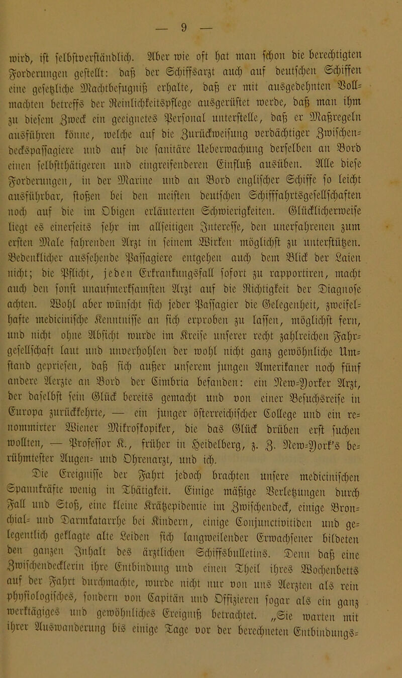wirb, ift felbftuerftänbtid). 2Xber roie oft fjat man fcfjon bic berechtigten ^orberungeu geftebt: baf3 ber ©djiffSargt auch auf beutfd^eu ©duffen eine gefepdje Machtbefugnis erhalte, bafe er mit auSgebehnten machten betreffs ber 9tciiilic&feitSpflcge auSgerüftet roerbe, bafj man ihm gu biefern 3med ein geeignetes Sßerfonat untcrfteCCe, bafj er Maßregeln ausführen föune, meldje auf bie 3urüdroeifuttg oerbäd;tiger 3mifd)eu= bedSpaffagiere ititb auf bie fauitärc Uebcrroad;uug berfelbeu au 23orb einen felbftthätigereu unb eingreifenbereit Siuflujs auSiiben. 2bde biefc ^orberuugcit, in ber Marine unb an 23orb cnglifcher (Schiffe fo teic£)t ausführbar, ftobeu bei beu meifteu beutfd;eu ©d)ifffahrtSgefellfchaften noch auf bie im Obigen erläuterten ©chmicrigfeiteu. (Glüdlichcrroeife liegt eS einerfeitS fel)r im allfeitigen ^ntereffe, beit unerfahrenen gum erften Male fahrenbeit 2lrgt in feinem SBirfeu möglichft gu uuterftütjen. S3ebeuflid;er auSfehenbe ißaffagierc entgehen aud; bem 23lid ber Saieit nicht; bie Pflicht, jebeit (SrfranlungSfall fofort gu rapportiren, macht aud) ben fonft uitaufmerffamfteu 2lrgt auf bie Mchtigfcit ber ©iagttofe achten. 2öol;l aber raünfcbt fiel) jeber fktffagier bie (Gelegenheit, groeifel= hafte mebicinifche ^euutuiffe an fiel; erproben gu laffeu, möglichft fern, unb nid)t ohne 2lbfid)t mürbe im Greife nuferer recht gasreichen gatjt= gefebfehaft laut unb itnrcrf)ohleu ber roohl nicht gang gemöhuliche Um- ftanb gepriefeu, baff fiel) aufjer nuferem jungen 2lmeri!auer nod) fünf anberc 2lergte an Sorb ber Simbria befaubeit: ein btcro--2)orfer 2lrgt, ber bafetbft fein (Glüd bereits gemad)t unb non einer »efudjSreife in Europa gurücffehrte, — ein junger öfterreid)ifd)er College unb ein re= uommirtcr 2Bicuer Mifroflopifer, bie baS (Glitd brübeit erft fud)eu mollteit, — ^3rofeffor 5t, früher iit Jgeibelberg, g. 3- 9iero-2)orfS be-- rühmtefter 2lugeit= unb Dhreitargt, unb id). 5)ie ©reigmffe ber galjrt jcbocl) brachten uttfere mebiciitifd)cn ©pauufräfte raeitig in ©bätigfeit. (Sittige mäfjige 2Serle|üugeit burd) ^all unb ©tob, eine l'leiue 5lrä|epibemie im 3roifcheubcd, einige 23roit= d)ial- unb ©armfatarrhe bei Äiitbern, einige ©oujunctinitibeu uitb ge= legentlid) geflagte alte ßeibeit fiel) lattgroeileuber @rroad)feiter bilbeteu beu ^ gangen Inhalt beS ärgtlid)cu ©chiffSbulletinS. ©eiiu bab eine 3raifd)eubedterin ihre ©ntbinbung unb einen ©heil iljreS SBocheubettS auf ber $af)rt burdmiacbte, mürbe uid)t nur non uuS Stergteu als rein phpfiologifdjeS, fouberu nou Sapitän uub Offneren fogar als ein gang roerftägigcS unb gemöl)iilicheS greigmb betrachtet. ,,©ie märten mit it)rer SluSmanberung bis einige ©agc t)or ber berechneten ßntbinbitngS=