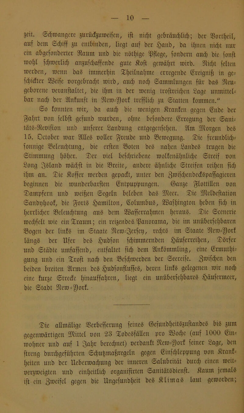 Seit. Schwangere surüdjuroeifen, ift nicht gebräucl;tid;; ber SBort^eit, auf beut Schiff su entbinben, liegt auf ber Laub, ba ihnen nicht nur ein abgefonberter dtaum uub bic nötige pflege, fonbent aud) bie fonft inoljl fdiracrlid; auftufdiaffeube gute Höft geroährt wirb. fftidjt feiten roerben, roenn bal immerhin Stdjeilnahme erregenbe (Srciguifj in ge= fdpdter SBeife uorgebrad)t wirb, aud; nod; Sammlungen für bal 3leu= geborene ueranftaltet, bie if)m in ber rocitig troftreidien Sage unmitteb bar nad) ber Slnfunft in 9lera=2)orf trefflich Su Statten fomnten. ©o fonnten mir, ba aud; bie wenigen Traufen gegen ®itbe ber ^aljrt non felbft gefuitb mürben, oljne befonbere ©rrcgung ber Saitu tätl=9teütfiou unb unferer Sanbung eittgegenfeljen. Stm üDtorgeu bei 15. öctobcr mar 2Wc! notier Frettbe unb Seroegtutg. SDie freunbtid)= fonnige Selcuditung, bie crftcit Sotett bei nahen Saubel trugen bie •Stimmung höher. S)er nie! betriebene roolfendtmlii^e Streif non Song Fllaub roäcf'ft in bie Sreite, aitbere ähnliche Streifen reihen fid; ihm an. ST)ie Koffer racrbeit gepacft, unter beit groifcbeitbedlpaffagieren beginnen bie rounberbarfteit (Sntpuppuitgeit. ©aitse Flottillen uoit Kämpfern unb meinen Segeln beleben bal 3Jleer. SDie SDMbeftatiou Sanbijtjoof, bie Forti §ainilton, ©olumbul, Söafljingtou heben fiel; in herrlidter Seleudjtuitg aul bem SBafferraljmen Ijeraul. SDie Scenerie roecbfclt mie ein bräunt; ein reisenbel Panorama, ”n unüberfeljbaren Sogen ber liitfl im Staate 9tem=Ferfep, rccX;t§ im Staate 9letn=3)orf läng! ber Ufer bei §ubfon fd)immernbeu Läuferreihen, ^Dörfer unb Stabte untfaffotb, entfaltet ftd) bem Slnfömmliitg, eine @rmutl;i= guitg unb ein Xroft nad) beit Sefdjroerbeit ber Seereife. .ßroifdien beit beibcrt breiten Sinnen bei Lubfoitfluffel, bereit liitfl gelegenen mir nod; eine fur§e Strede Ijinauffaljrcn, liegt ein uitüberfeljbarel Läufermeer, bie Stabt 9lera=2)or!. SDie attmältge Serbefferuug feinel ©efunbljeitlsuftanbel bil jum gegettmärtigeit üDlittel uoit 23 555obelfäUeit pro 3t>od)c (auf 1000 ©in= moljner uub auf 1 Fahr berechnet) uerbauft 9tcro4)orf feiner Sage, ben ftreng burcl;gefithrtett Sdmismafsregeltt gegen ©infd;leppung non SraitU heitert uub ber Uebermachung ber inneren Salitbrität burd) einen mcit= ucrsmeigten unb einheitlich orgattifirten Sanitätlbieuft. Gattin jemall ift ein 3meifcl gegen bic Ungefunbljeit bei $liutal laut gcmorben;