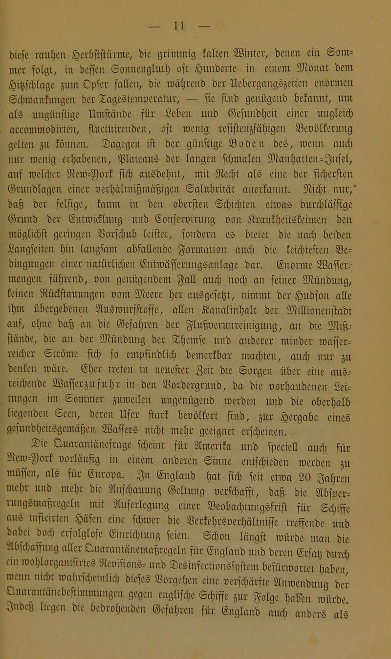 biefc ranfjcu 'Qerbftftüvmc, bic grimmig falten SBinter, beiten ein ©om= mcr folgt, in beffeit ©omtcnglutf) oft tguuberte in einem DJioitat bem igi&fcfilagc gum Opfer faßen, bic raäfjrenb bcr UebergaitgSgeiteu enormen ©d;manfungeit bcr SageStcmperatur, — fte ftitb geitiigeitb befannt, um als ungünstige Umftänbe für Sebett uitb ©efunbljeit einer uttgletd; accommobirten, fhtctüircnben, oft wenig refifteugfäl)igen Seoölferung gelten gu Jöitnen. ^Dagegen ift bcr günftige 23oben beS, raenn aud; nur menig erhabenen, ^lateauS ber langen fclmtalen 2JtanBatten=3ufeI, auf roelcber Jtcro4)orf fiel; auSbefntt, mit Diecljt als eine ber fid;erfteu ©runblagen einer oerfiältuifmtäfngeu ©alubrität anerfannt. Sßtdft nur,* bafj ber fclfige, faitm in beit oberften ©d;td;teit etwas öurd;läfftge ©ruitb bcr ©utmicfluug unb ©onfertnruitg non ^ranfljeitSfeimen beit ntöglirbft geringen 33orfd;ttb leiftet, fonberit eS bietet bic uad) bcibeit 5angfeite.it l;iit laitgfam abfaßenbe Formation aud; bie lcid;tefteit 25e= biitguitgen einer natürlid;en ©iitmäfferuugSanlage bar. ©norme 2ßaffer= mengen fübjrenb, ooit genügenbem gaß aud; itod; an feiner 3Jtünbuitg, feinen Dtüdftauungeu oont DJteere l;er auSgefe|t, nimmt ber £mbfou aßc iljm übergebenen InSmurfftoffe, aßen Äanalinljalt ber DMioncnftabt auf, oljite baff au bic ©cfaljren ber glufmeruitreiuigung, au bie DJU^ Itäube, bic au ber JJtüubüug ber £f;cmfe unb aitberer minber roaffer= reifer ©tröme fiel; fo empfiublid; benterfbar malten, and; unr gu benfen märe. ©l;cr treten in nciiefter $cit bie ©orgeit über eine auS= reidienbc Söaffergufuljr in ben Sorbergrttitb, ba bie oorfjaubetteu Sei= timgen im ©ommer gumeilen nngenügenb raerben unb bie oberhalb liegeuben ©een, bereu Ufer ftarf beoölfert ftnb, gür ^ergäbe eines gefunbfjeitSgemäfjen SBafferS uid;t mebjr geeignet erfdjeiuen. S)ie Üuarantäuefrage fdjciut für Slmerifa unb fpecieß aud; für 3tem=3)orf norläufig in einem aubereit ©iuite eittfd;iebeu roerbett gu müffeit, als für ©uropa. 3>it ©itglaitb l;at ftd; feit ctraa 20 .Qaljreu meljr unb mcl;r bic Stufdjauung ©eltuug ncrfd;afft, baff bie 2lbfpcr= rungSmaffregeln mit Sluferleguitg einer SeobacbtungSfrift für ©d;iffc aus inficirten fcäfcu eine ferner bie $erfel;rSnerl;ältuiffe treffenbe unb babei bod; erfolglofc ©iurid&tuug feien. ©d;on längft mürbe man bie 2lbfd;affung aller üuarantänemafjregeln für ©nglanb unb bereit @rfa| burd; ein raol;lorganiftrteS 3teoifionS= unb SDcSiufcctionSfpftem Befürwortet babcit mcnit uid;t maljrfd;einltd; biefcS 3Sorge£jen eine nerfdjärfte SCnwenbuitq ber Quarantäncbeftimmuiigcu gegen euglifd;c ©d;iffe gur gotge f;aben mürbe 3ubcü liegen bte bcbroljcnbeu ®efal;reu für ©nglanb aud; aubcrS als