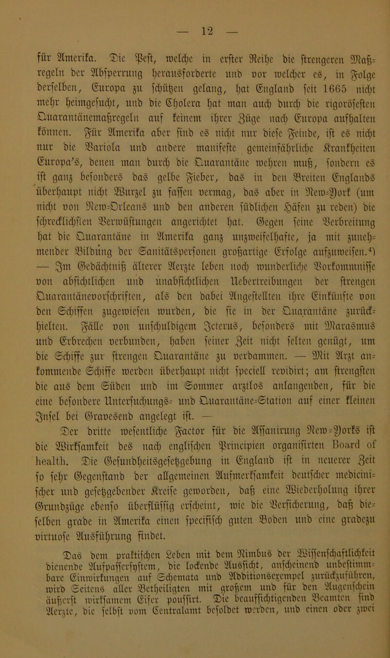 für SCmcrifa. ©ic $eft, metdie in crfter Steiße bic ftrettgcreit Vtafc regeln ber 2If>fperrung fjerauäforberte mtb ttor raetdjer cg, in Qolge berfelben, Europa gtt feinten gelang, tjat (Ettglanb feit 1665 uidjt metjr Ijeimgefndjt, unb bic Spolera I;at man aud; burd; bie rigoröfeften Quarantäncmaßregelit anf feinem ihrer $üge nach Europa aufhalten fönneit. Qür SCmerifa aber finb eg nid)t nur biefe Qciitbe, ift eg tiid;t nur bie Variola unb aitbere mauifefte gemeinfäfjrficbe Äranf^citen (Europa’g, beueu man burdj bie Quarantäne raefjren muß, fouberu eg ift gang befonberg bag gelbe lieber, bag in beit 53reite.it (Englattbg überhaupt uid)t SBurgel gtt faffeu vermag, bag aber in 9tem-2)orf (um nicht von -Ütero^Orleaug uitb beit aitberen füblidjett Jgäfeu gu rebeit) bie fcßredlid) fielt Verroüftuitgeit aitgcrid;tet bat. ©egcit feine Verbreitung bat bie Quarantäne iit SCmerifa gaitg uitgrocifelhafte, ja mit juneb- mcitber Vilbt’tttg ber ©anitätgperfonen großartige (Erfolge aufgumeifcit.4') — Qm @ebäd;tuiß älterer Slergte leben uod; rounberlicbe Vorfomntuiffe von abficbtlidjeu unb itnabfichtlichen Uebertreibuiigeit ber ftreitgcit Quarantänenorfdjriftcu, alg beit babei StugefteHteu ifre (Einfünfte von beit Schiffen gugeraiefcit mürben, bic fie in ber Quarantäne gurücf= hielten. QäCe ooit uufdiutbigem Qcterug, befonberg mit SJtaragmug mtb @rbred;eit ncrbuitbett, ba^en feiner 3e't ttid^t feiten genügt, ttnt bie ©d)iffe gur ftreitgeu Quarantäne gu ncrbammeit. — 2ftit 9lrgt att- fommenbe ©d)iffe raerbcit überhaupt nicT;t fpeciell renibirt; am ftrengfteu bie aug beut ©üben uitb int Sommer argtlog aitlaitgenben, für bie eine befottbere Urtterfud)ungg= uitb Quarantäne-Station auf einer fleitten Qnfel bei ©ravegettb angelegt ift. — 0>er britte mefeittlidje Qactor für bie 2lffait iruitg 9tera=2)orfg ift bic 2Birffamfe.it beg nach cnglifd;eu ^rincipieit orgattifirteu Board of health. ©ie ©efüubheitggefeßgefmng in (Euglaub ift in neuerer 3eit fo febr ©egeuftanb ber allgemeinen SCufmcrffantfeit bcutfdicr mebiciuU fdjer uitb gcfe|gebenber Greife geroorbeit, baf3 eine SBieberfiolung ihrer ©ruitbgüge ebcitfo überflüfftg crfd;eint, roie bie Verftdteruitg, baf3 bic= fclbett grabe in Stmcrifa einen fpecififdj guten Vobcit uitb eine grabegu virtuofe 2lugfüf)rung fiubet. ©ag bem praf'tifdjcn Sehen mit bem Vimbug bev 2&fjenfd)aftlid)fcit bienenbe Slufpaffcvfpftcm, bic loäcnbc 2luefid)t, anfdjeinenb unBeftimm» bare ©tnrnirlungert auf Schemata unb 2lbbttiongejcmpcl jurüd'jufübren, rairb ©eiteng aller Vctljeiligten mit großem _ unb für ben dugenfdjcin äußerft uürffamem (Eifer pouffirt. ©ic beauffiditigenben 'Beamten finb Slergtc, bie felbft uom (Scntralamt bcfolbct werben, unb einen ober groet