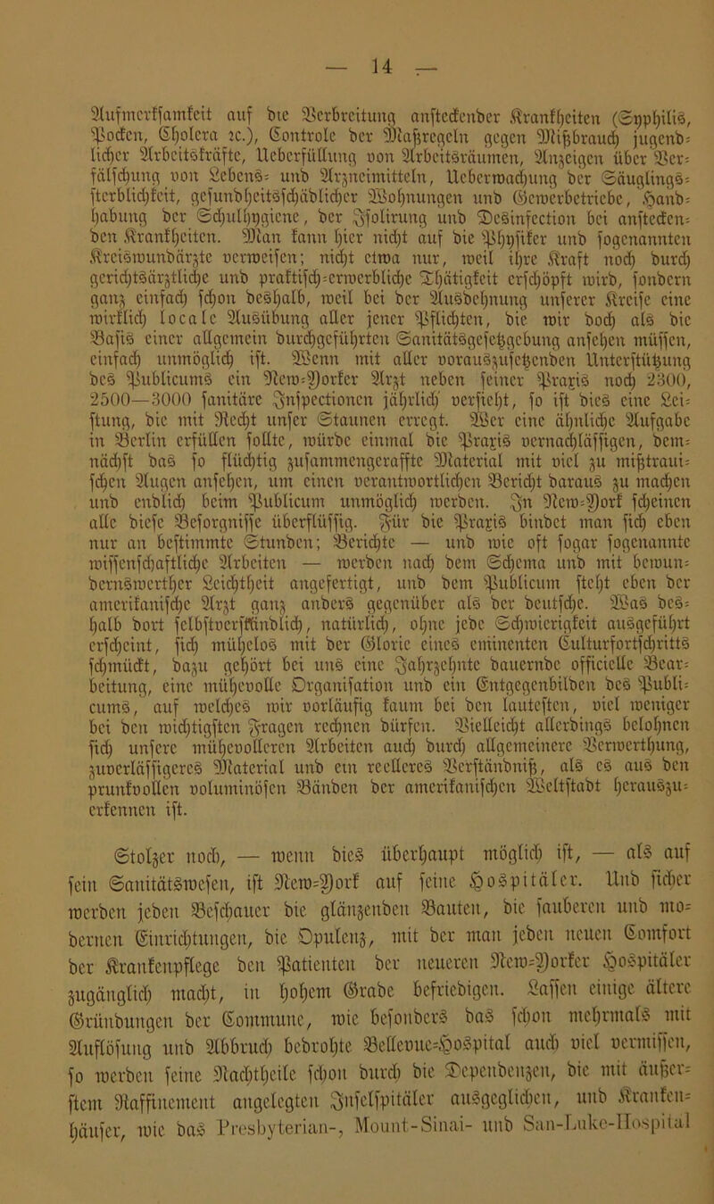 2tufmerJfamfeit auf bte Verbreitung anftedenber tranftjeiten (©ppt)ilid, 9ßodcn, Spolera re.), Sontrole ber Atafcregeln gegen Atifjbraud) jugenb= lieber Arbeitdlräfte, UebcrfüHung non Arbcitdräumcn, Sinnigen übcr’Vcr= fälfebung non Sehend* unb Arzneimitteln, Ueberrcadjung ber Säuglings* fterblid)!eit, gcfunbl)eitdfd)äölid)cr 2§ol)nungen unb ©crocrbctricbc, 'ftanb* babung ber Schulhygiene, ber Jfolirung unb ©eSinfection bei anfteden* ben $ranfl)citcn. -Blatt fann hier nidjt auf bic «Phyftfer unb fogenannten ßrcidrcunbärztc »crmcifcn; nicht etwa nur, weil if»re ßraft noef) burd) gcrid)tdärztlid)c unb praftifcfpcrrocrblicbe SC^ätigfeit crfdjöpft wirb, fonbern ganz einfach fd)on bc§f>atb, ineil bei ber Audbcljnung unfercr Streife eine roirilid) locale Ausübung aller jener Pflichten, bie mir bodj ald bic Vafid einer allgemein burchgefüljrten ©anitätdgefetjgcbung anfcl)en muffen, einfad) unmöglich tft. Aßenn mit aller oorau§ftUfe£cnben Unterftüijung bed Vublicumd ein 9tero*2)orfcr Arjt neben feiner ipraytd noch 2300, 2500—3000 fanitäre Jnjpectionen jährlich’ »erficht, fo ift bied eine Sei* ftung, bic mit 9ted)t unfer Staunen erregt. A3 er eine ähnliche Aufgabe in Verlin erfüllen folltc, mürbe einmal bic iprajud ocrnadjläffigcn, bern* nädjft bad fo flüchtig zufammengcrafftc Material mit nicl ju mifjtraui* fdjen Augen anfeben, um einen nerantmortlid)en Veridjt baraud ju machen unb enblid) beim publicum unmöglich merben. Jn Vermoor! fdjeinen alle biefc SSeforgniffe überflüffig. $ür bic ijörajiS binbet man fid) eben nur an beftimmte ©tunben; Verid)tc — unb tnic oft fogar fogenannte miffenfchaftlidhe Arbeiten — merben nach betn Schema unb mit bemun* bernSmerther Seichtheit angefertigt, unb bem publicum ftcl)t eben ber amcritanifd)c Arjt ganz auberd gegenüber ald ber beutfdje. Aöad bed* halb bort fclbftncrfffinblid), natürlich, ohne jebe ©djmierigfeit ausgeführt erfd)cint, fid) mül)eIod mit ber ©loric eiitcd eminenten ©ulturfortfd)rittd fdjmiid't, bazu gehört bei und eine Jahrzehnte bauernbe officiellc Vear* beitung, eine mühenoUe Drganifation unb ein ©ntgcgenbilben bed ißubli* cumd, auf melcbed mir norläufig faum bei ben lauteften, nicl meniger bei ben roidjtigftcn fragen rechnen bürfen. Vielleicht aflerbingd belohnen fid) unfere mühcnollcrcn Arbeiten aud) burd) allgemeinere Vermertfjung, Zuncrläffigercd Aßaterial unb cm rccllcred Verftänbnif), ald cd aud ben prunfnollcn noluminöfen Vänben ber amerifanifd)cn ABeltftabt hcrauszu* erfennen ift. Stolzer und), — raenn bied überhaupt möglich ift, — ald auf fein ©auitätdmefeu, ift 91em=3)orf auf feine ^odpitäler. Uub lieber merben jeben Vcfd)aucr bie glän§enben Vauteit, bic faubercit unb uto= bernen Einrichtungen, bie Opulenz, mit ber man jeben neuen Gomfort ber äranfenpflege ben «Patienten ber neueren 3tcm=g)orfer fcodpitäler Zugänglich mad)t, in hohem ©rabc beliebigen. fiaffen einige ältere ©rünbungcit ber Gommunc, mie befonberd bad fd)on mchrntald mit Auflöfung unb Abbruch bcbrol)te Veüenue^odpital aud) uiel uermiffen, fo merben feine Aacbtheilc fdpon burd) bic ©epenbenjen, bic mit äufcer* ftent gtaffinement angelegten Jufetfpitäler audgcglicbcn, unb Äranfen» häufer, mie bad Presbyterian-, Mount-Sinai- unb San-Lukc-ITospital I 4