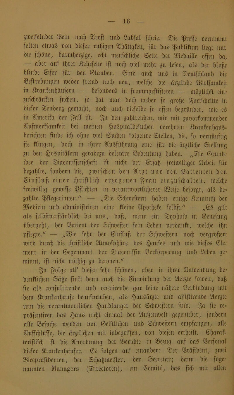Srocifeluber «ßcin uadj £roft unb fiabfat fd;rie. JDie treffe uernimmt feiten etroaS non biefer ruhigen Xfjätigfeit, für baS publifum liegt nur bic fdjöue, barmherzige, ecl;t menfdilidje ©eite ber üttebaiffe offen ba, — aber auf iljrer ßefjrfeite ift nodj uiel meljr ju lefen, als ber bloße blinbc (Eifer für beit ©Iaubeit. ©iitb audj uns in Seutfdjlanb bic Seftrebungcn roeber fremb nodj neu, roeldfje bie ärjtlidje 2öirffainfeit in Traufen Käufern — befoitberS in frommgeftifteten — möglid;ft ein» pfdgräitfen fucfjeu, fo Ijat man bod; roeber fo groffe gortfdjritte iit biefer ^enbenj gemacht, nod) and) biefelbc fo offen begrünbet, roie eS in Slmerifa ber galt ift. git beit zahlreichen, mir mit juuorfommeitber Slufmerffamfeit bei meinen $oSpitalbefud;cu uereljrtcu Äraitfenhaü3= berieten fiube idj ohne uiel ©ucbeit folgeube ©teilen, bie, fo ueritüuftig fie Hingen, bod) iit iljrer ShtSfüfjruitg eine für bie ärjtlidjc ©tellung §u beit ^Spitälern gerabeju beletäre Pebeutung haben. „Die ©ruitb= ibec ber Diaconiffeitfdfjaft ift nicht ber (Erfafj freiroiHiger Slrbeit für bezahlte, fonbent bie, jroifdjeu beit Strjt unb beit Patienten ben (Einfluß einer djriftlicb ergo gelten grau eingufcfjalten, roeldje frciroillig geroiffe Pflichten in ucrautiuortlid;erer SBeife beforgt, als be= Zahlte Pflegerinnen. — „SDie ©djroefteru Ijabeit einige Äenntniff ber SJtebicin unb abmiuiftrircu eilte Heine Slpotljefc felbft. — „@S gilt als fctbftuerftäublidj bei uitS, baff, meint ein SCrjptjoib iit ©eitcfuug übergeht, ber Patient ber ©djiuefter fein Scbeit uerbanft, tueldjc ifjit pflegte. — „2Bie feljr ber (Einfluß ber ©ebroefteru nod; ocrgröfjcrt roirb burdj bie djriftlidje 2ltmofpf)äre beS Kaufes nub roie bicfeS @lc= ment in ber ©egeutuart ber ©iacoitifftit ^erförperuug unb Sebeit gc= roiiiut, ift nicht uötfjig gu betonen. git golge all’ biefer feljr fdjöiten, aber in iljrer Stüroenbuitg be- beuHidjeu ©äfje finft beim audj bic SiiiroirHritg ber Slerjtc foroeit, baß fie als coufultireube unb operirenbe gar feine nähere ©erbiitbuitg mit bem ^ranfeitljaufe beaitfprudjeit, als igauSärjte unb affiftireube Slerjte rein bie uerautroortlidjcu ^aitblaitger ber ©dEjroefteru ftttb. ga fie re= präfentireit baS £>auS nicht einmal ber Stufjemuelt gegenüber, fonbent alle Sefudje roerben uoit ©eiftlidfjen unb ©djroefteru empfangen, alle Sluffdjlüffc, bie ärgtlicpeit mit inbegriffen, uoit biefeu erteilt. SfjaraH teriftifdj ift bie Stttorbiiuug ber 23c richte iit Sejug auf baS pcrfoital biefer ^raufculjäufcr. (ES folgen auf eiitanber: SDer präfibent, groei SSicepräftbenteit, ber ©djafjmeifter, ber ©ecretär; bann bie unge- nannten Managers (IDirectorcu), ein (Eontite, baS ftd; mit allen