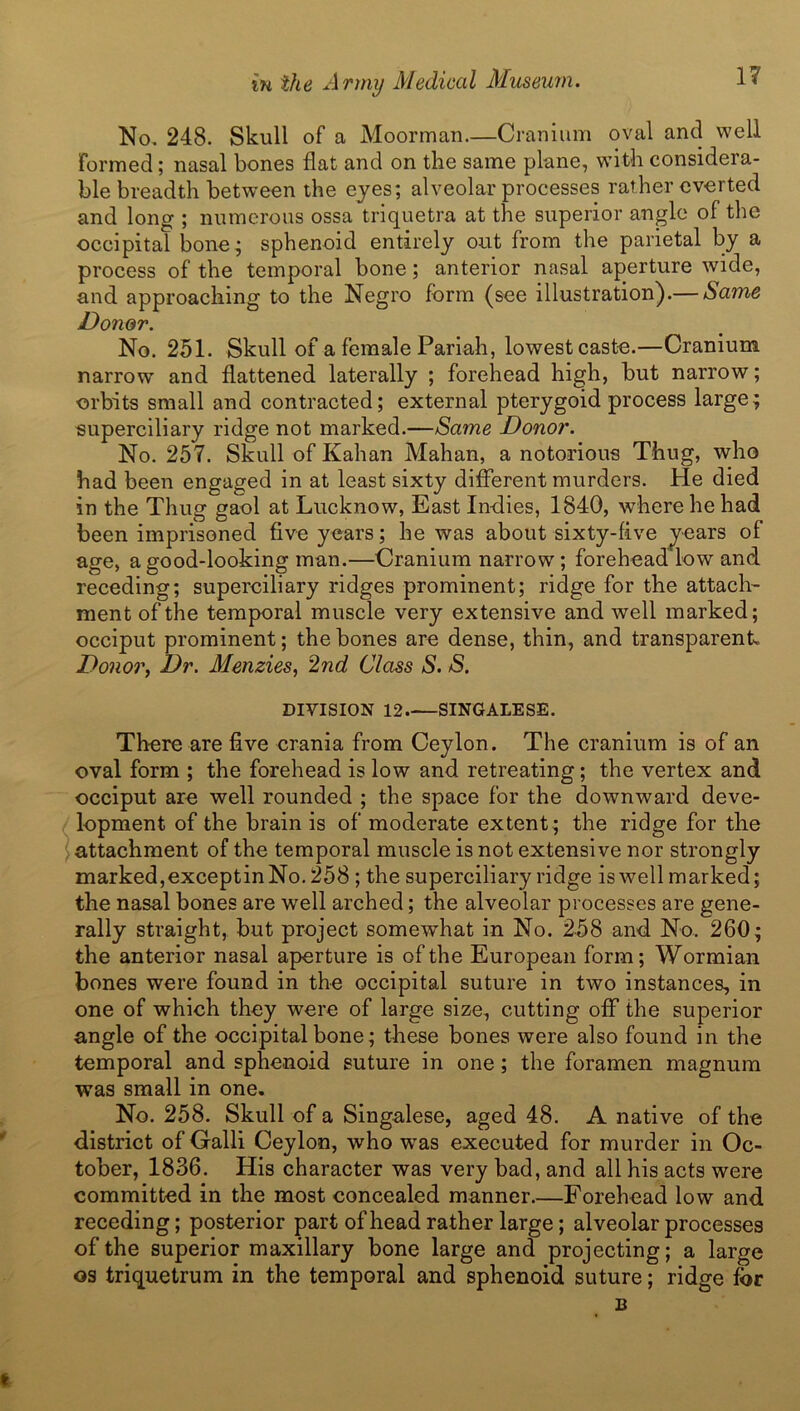 No, 248. Skull of a Moorman—Cranium oval and well Formed; nasal bones flat and on tlie same plane, with considera- ble breadth between the eyes; alveolar processes rather everted and long'; numerous ossa triquetra at the superior angle of tire occipital bone; sphenoid entirely out from the parietal by a process of the temporal bone; anterior nasal aperture wide, and approaching to the Negro form (see illustration).— Same Donor. No. 251. Skull of a female Pariah, lowest caste.—Cranium narrow and flattened laterally ; forehead high, but narrow; orbits small and contracted; external pterygoid process large; superciliary ridge not marked.—Same Donor. No. 257. Skull of Kalian Mahan, a notorious Thug, who had been engaged in at least sixty different murders. He died in the Thug gaol at Lucknow, East Indies, 1840, where he had been imprisoned five years; he was about sixty-five years of age, a good-looking man.—Cranium narrow; forehead low and receding; superciliary ridges prominent; ridge for the attach' ment of the temporal muscle very extensive and well marked; occiput prominent; the bones are dense, thin, and transparent. Donor, Dr. Menzies, 2nd Class S. S. DIVISION 12 SINGALESE. There are five crania from Ceylon. The cranium is of an oval form ; the forehead is low and retreating; the vertex and occiput are well rounded ; the space for the downward deve- lopment of the brain is of moderate extent; the ridge for the attachment of the temporal muscle is not extensive nor strongly marked, exceptin No. 258 ; the superciliary ridge is well marked; the nasal bones are well arched; the alveolar processes are gene- rally straight, but project somewhat in No. 258 and No. 260; the anterior nasal aperture is of the European form; Wormian bones were found in the occipital suture in two instances, in one of which they were of large size, cutting off the superior angle of the occipital bone; these bones were also found in the temporal and sphenoid suture in one; the foramen magnum was small in one. No. 258. Skull of a Singalese, aged 48. A native of the district of Galli Ceylon, who was executed for murder in Oc- tober, 1836. His character was very bad, and all his acts were committed in the most concealed manner.—Forehead low and receding; posterior part of head rather large; alveolar processes of the superior maxillary bone large and projecting; a large os triquetrum in the temporal and sphenoid suture; ridge for