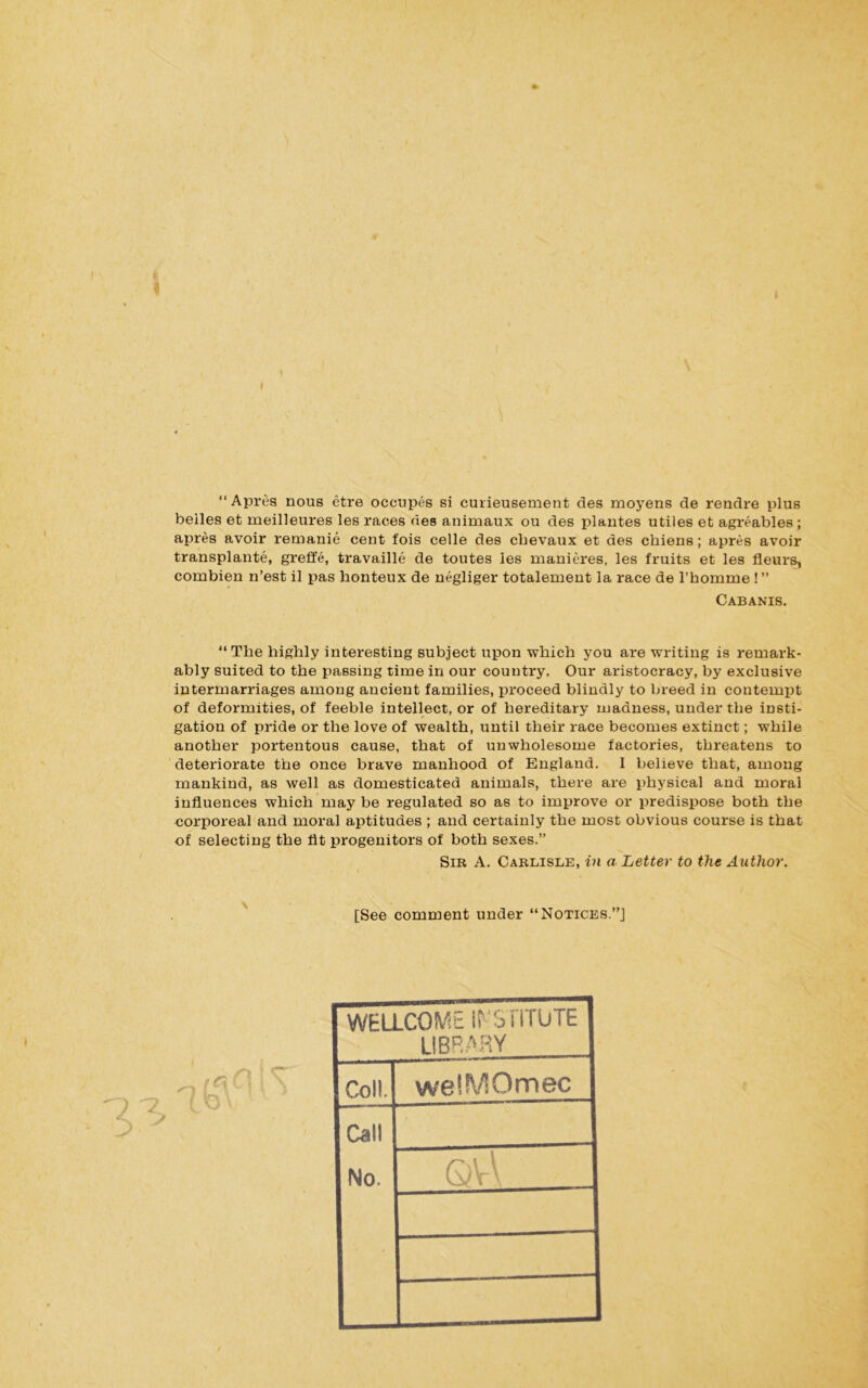“ Apres nous etre occupes si curieusement des moyens de rendre plus belles et meilleures les races des animaux ou des plantes utiles et agreables ; apres avoir remanie cent fois celle des cbevaux et des cbiens; apres avoir transplants, greffe, travaille de toutes les manieres, les fruits et les fleurs, combien n’est il pas honteux de negliger totalement la race de l’homme !” Cabanis. “The highly interesting subject upon which you are writing is remark- ably suited to the passing time in our country. Our aristocracy, by exclusive intermarriages among ancient families, proceed blindly to breed in contempt of deformities, of feeble intellect, or of hereditary madness, under the insti- gation of pride or the love of wealth, until their race becomes extinct; while another portentous cause, that of unwholesome factories, threatens to deteriorate the once brave manhood of England. I believe that, among mankind, as well as domesticated animals, there are physical and moral influences which may be regulated so as to improve or predispose both the corporeal and moral aptitudes ; and certainly the most obvious course is that of selecting the fit progenitors of both sexes.” Sir A. Carlisle, in a Letter to the Author. [See comment under “Notices.”] t r. C \ i \ I n \ i ' WELLCOME ii STlTUTE LIBRARY Coll. welMOmec Call No.