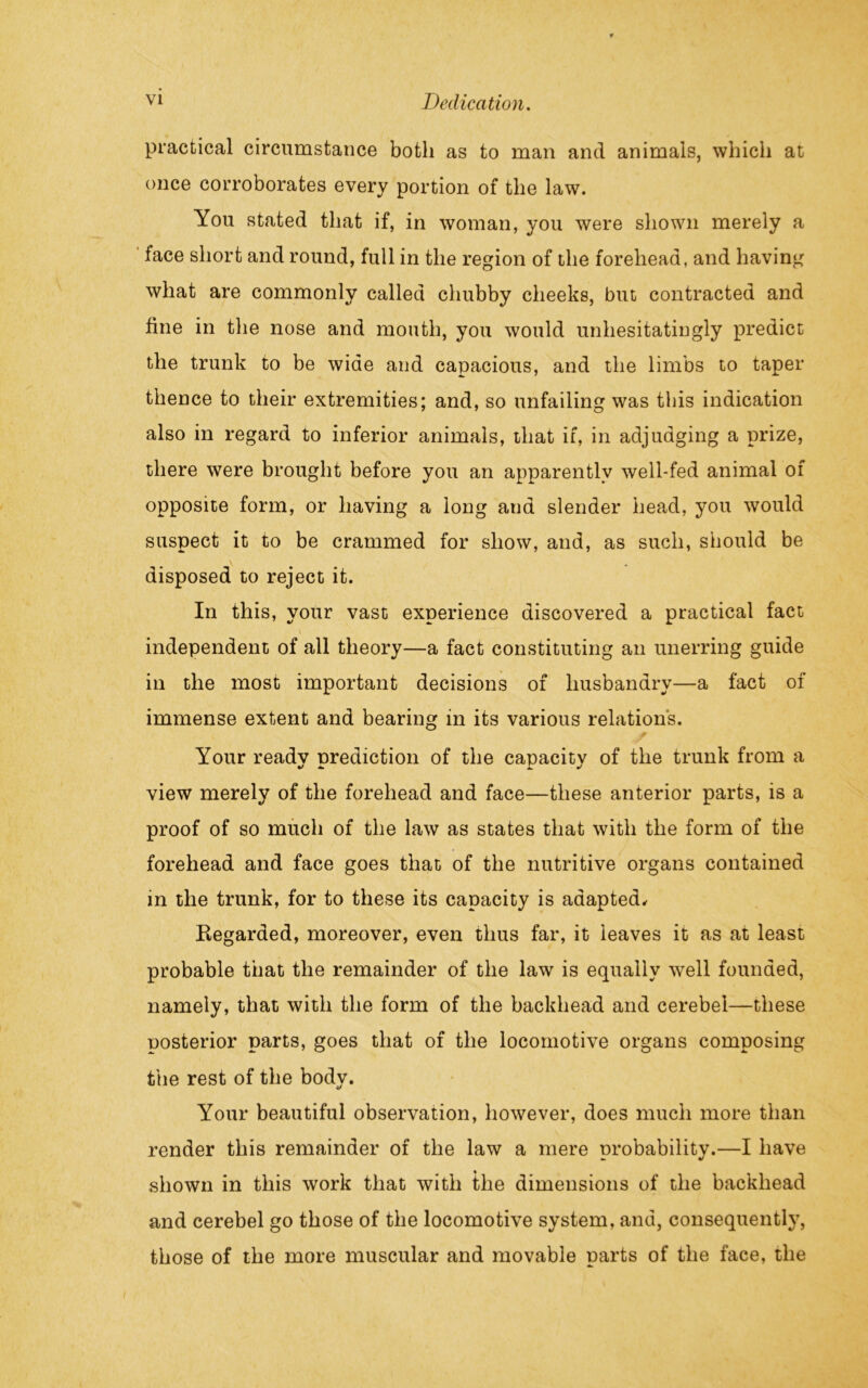 practical circumstance both as to man and animals, which at once corroborates every portion of the law. You stated that if, in woman, you were shown merely a face short and round, full in the region of the forehead, and having what are commonly called chubby cheeks, but contracted and fine in the nose and mouth, you would unhesitatingly predict the trunk to be wide and capacious, and the limbs to taper thence to their extremities; and, so unfailing was this indication also in regard to inferior animals, that if, in adjudging a prize, there were brought before you an apparently well-fed animal of opposite form, or having a long and slender head, you would suspect it to be crammed for show, and, as such, should be disposed to reject it. In this, your vast experience discovered a practical fact independent of all theory—a fact constituting an unerring guide in the most important decisions of husbandry—a fact of immense extent and bearing in its various relations. Your ready prediction of the capacity of the trunk from a view merely of the forehead and face—these anterior parts, is a proof of so much of the law as states that with the form of the forehead and face goes that of the nutritive organs contained in the trunk, for to these its capacity is adapted. Regarded, moreover, even thus far, it leaves it as at least probable that the remainder of the law is equally well founded, namely, that with the form of the backhead and cerebel—these posterior parts, goes that of the locomotive organs composing the rest of the body. Your beautiful observation, however, does much more than render this remainder of the law a mere probability.—I have shown in this work that with the dimensions of the backhead and cerebel go those of the locomotive system, and, consequently, those of the more muscular and movable parts of the face, the