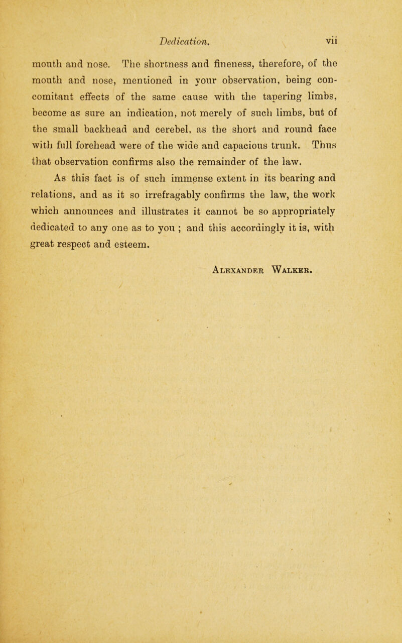 month and nose. The shortness and fineness, therefore, of the mouth and nose, mentioned in your observation, being con- comitant effects of the same cause with the tapering limbs, become as sure an indication, not merely of such limbs, but of the small backhead and cerebel, as the short and round face with full forehead were of the wide and capacious trunk. Thus that observation confirms also the remainder of the law. As this fact is of such immense extent in its bearing and relations, and as it so irrefragably confirms the law, the work which announces and illustrates it cannot be so appropriately dedicated to any one as to you ; and this accordingly it is, with great respect and esteem.