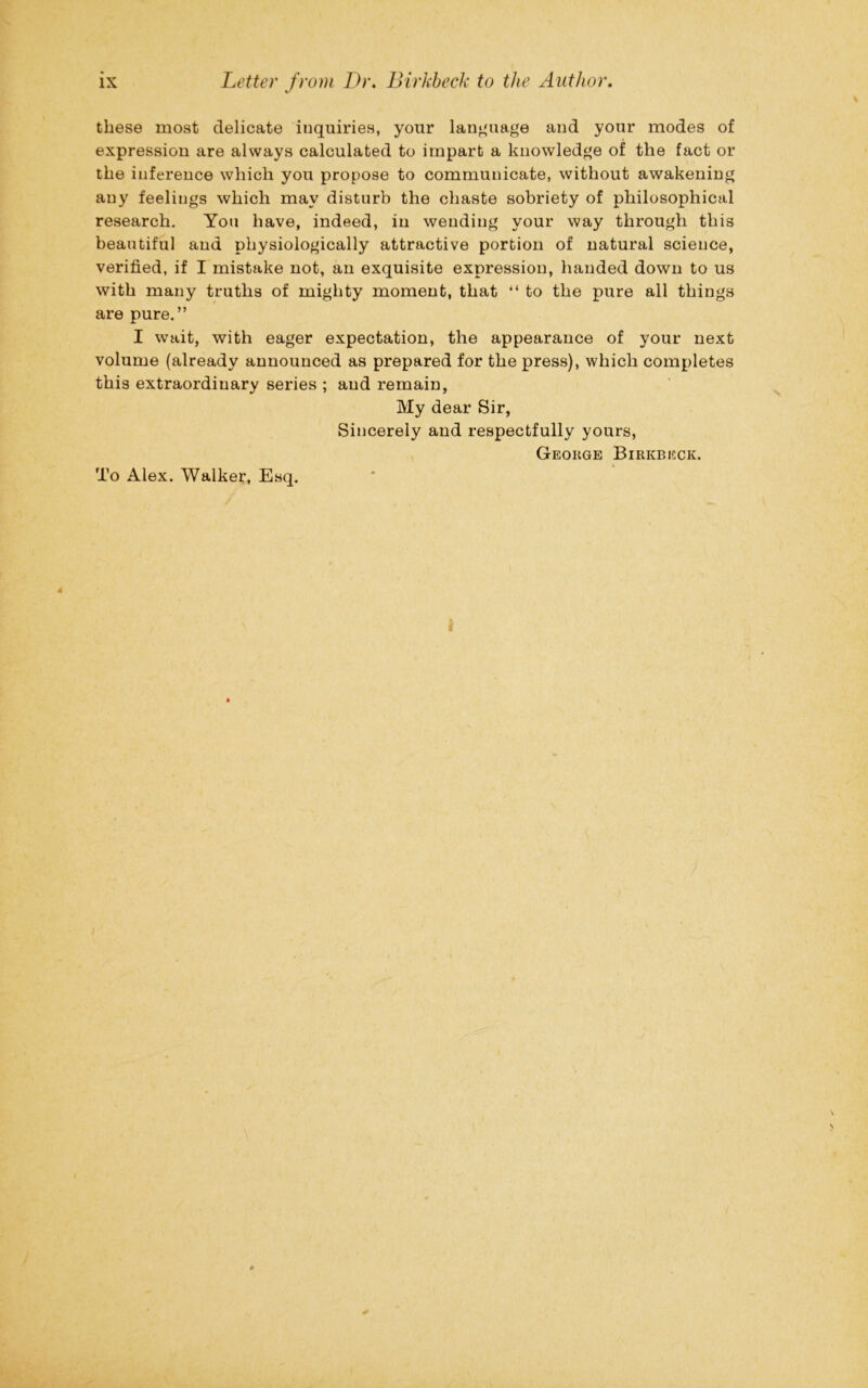these most delicate inquiries, your language and your modes of expression are always calculated to impart a knowledge of the fact or the inference which you propose to communicate, without awakening any feelings which may disturb the chaste sobriety of philosophical research. You have, indeed, in wending your way through this beautiful and physiologically attractive portion of natural science, verified, if I mistake not, an exquisite expression, handed down to us with many truths of mighty moment, that “ to the pure all things are pure.” I wait, with eager expectation, the appearance of your next volume (already announced as prepared for the press), which completes this extraordinary series ; and remain, My dear Sir, Sincerely and respectfully yours, George Birkbeck. To Alex. Walker, Esq.