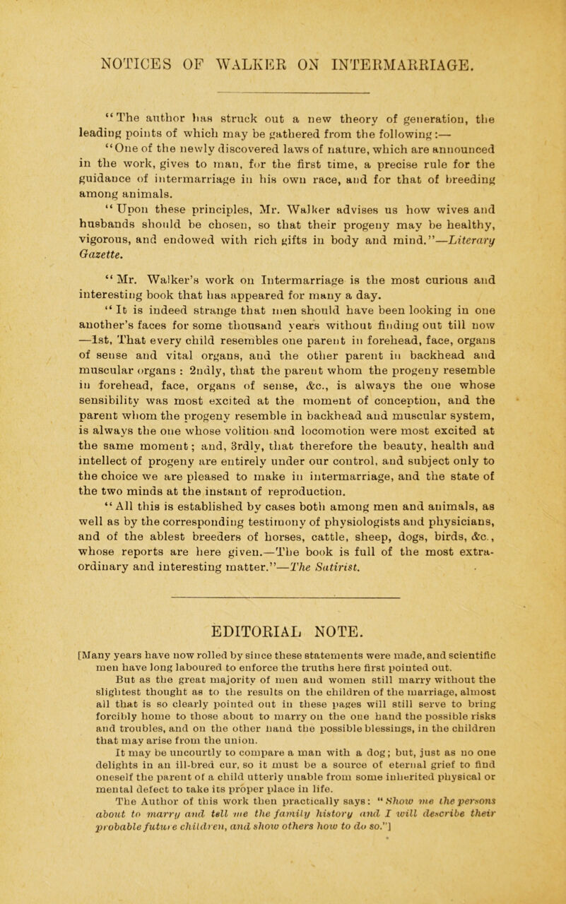 NOTICES OF WALKER ON INTERMARRIAGE. “The author has struck out a new theory of generation, the leading points of which may be gathered from the following:— “One of the newly discovered laws of nature, which are announced in the work, gives to man, for the first time, a precise rule for the guidance of intermarriage in his own race, and for that of breeding among animals. “Upon these principles, Mr. Walker advises us how wives and husbands should be chosen, so that their progeny may be healthy, vigorous, and endowed with rich tjifts in body and mind.”—Literary Gazette. “ Mr. Walker’s work on Intermarriage is the most curious and interesting book that has appeared for many a day. “ It is indeed strange that men should have been looking in one another’s faces for some thousand years without finding out till now —1st, That every child resembles one parent in forehead, face, organs of sense and vital organs, aud the other parent in backhead and muscular organs : 2ndly, that the parent whom the progeny resemble in forehead, face, organs of sense, <&c., is always the one whose sensibility was most excited at the moment of conception, and the parent whom the progeny resemble in backhead aud muscular system, is always the one whose volition and locomotion were most excited at the same moment; and, 3rdly, that therefore the beauty, health aud intellect of progeny are entirely under our control, aud subject only to the choice we are pleased to make in intermarriage, and the state of the two minds at the instant of reproduction. “ All this is established by cases both among men and animals, as well as by the corresponding testimony of physiologists and physicians, and of the ablest breeders of horses, cattle, sheep, dogs, birds, &c., whose reports are here given.—The book is full of the most extra- ordinary and interesting matter.”—The Satirist. EDITORIAL NOTE. [Many years have now rolled by since these statements were made, and scientific men have long laboured to enforce the truths here first pointed out. But as the great majority of men and women still marry without the slightest thought as to the results on the children of the marriage, almost all that is so clearly pointed out in these pages will still serve to bring forcibly home to those about to marry on the one hand the possible risks and troubles, and on the other hand the possible blessings, in the children that may arise from the union. It may be uncourtly to compare a man with a dog; but, just as no one delights in an ill-bred cur, so it must be a source of eternal grief to find oneself the parent of a child utterly unable from some inherited physical or mental defect to take its proper place in life. The Author of this work then practically says: “Show me ihe persons about to marry ancl tell me the family history and I will describe their probable future children, and shoio others how to do so.”]