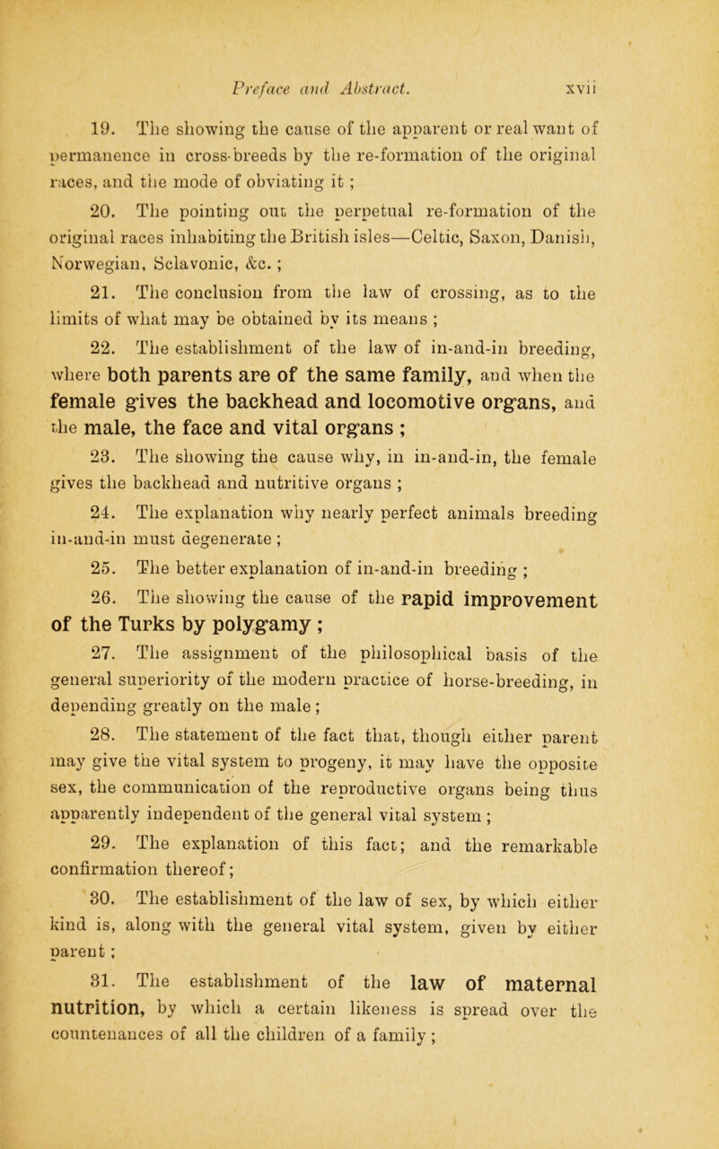 19. The showing the cause of the apparent or real want of permanence in cross-breeds by the re-fonnation of the original races, and the mode of obviating it ; 20. The pointing out the perpetual re-formation of the original races inhabiting the British isles—Celtic, Saxon, Danish, Norwegian, Sclavonic, &c. ; 21. The conclusion from the law of crossing, as to the limits of what may be obtained by its means ; 22. The establishment of the law of in-and-in breeding, where both parents are of the same family, and when the female gives the backhead and locomotive organs, and the male, the face and vital organs ; 23. The showing the cause why, in in-and-in, the female gives the backhead and nutritive organs ; 24. The explanation why nearly perfect animals breeding in-and-in must degenerate ; 25. The better explanation of in-and-in breeding ; 26. The showing the cause of the rapid improvement of the Turks by polygamy ; 27. The assignment of the philosophical basis of the general superiority of the modern practice of horse-breeding, in depending greatly on the male; 28. The statement of the fact that, though either parent may give the vital system to progeny, it may have the opposite sex, the communication of the reproductive organs being thus apparently independent of the general vital system ; 29. The explanation of this fact; and the remarkable confirmation thereof; 30. The establishment of the law of sex, by which either kind is, along with the general vital system, given by either parent ; 31. The establishment of the law of maternal nutrition, by which a certain likeness is spread over the countenances of all the children of a family;