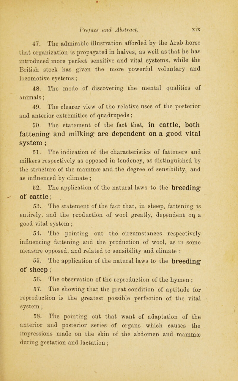 47. The admirable illustration afforded by the Arab horse that organization is propagated in halves, as well as that he has introduced more perfect sensitive and vital systems, while the British stock has given the more powerful voluntary and locomotive systems ; 48. The mode of discovering the mental qualities of animals; 49. The clearer view of the relative uses of the posterior and anterior extremities of quadrupeds ; 50. The statement of the fact that, in cattle, both fattening’ and milking- are dependent on a gx)od vital system ; 51. The indication of the characteristics of fatteners and milkers respectively as opposed in tendency, as distinguished by the structure of the mammae and the degree of sensibility, and as influenced by climate ; 52. The application of the natural laws to the breeding’ of cattle; ' • 58. The statement of the fact that, in sheep, fattening is entirely, and the production of wool greatly, dependent oi^ a good vital system ; 54. The pointing out the circumstances respectively influencing fattening and the production of wool, as in some measure opposed, and related to sensibility and climate ; 55. The application of the natural laws to the breeding* of sheep; 56. The observation of the reproduction of the hymen ; 57. The showing that the great condition of aptitude for reproduction is the greatest possible perfection of the vital svstem ; 58. The pointing out that want of adaptation of the anterior and posterior series of organs which causes the impressions made on the skin of the abdomen and mammse during gestation and lactation ;