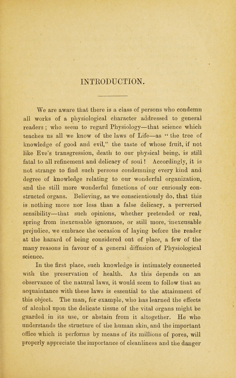 INTRODUCTION. We are aware that there is a class of persons who condemn all works of a physiological character addressed to general readers ; who seem to regard Physiology—that science which teaches us all we know of the laws of Life—as “ the tree of knowledge of good and evil,” the taste of whose fruit, if not like Eve’s transgression, death to our physical being> is still fatal to all refinement and delicacy of soul! Accordingly, it is not strange to find such persons condemning every kind and degree of knowledge relating to our wonderful organization, and the still more wonderful functions of our curiously con- structed organs. Believing, as we conscientiously do, that this is nothing more nor less than a false delicacy, a perverted sensibility—that such opinions, whether pretended or real, spring from inexcusable ignorance, or still more, inexcusable prejudice, we embrace the occasion of laying before the reader at the hazard of being considered out of place, a few of the many reasons in favour of a general diffusion of Physiological science. In the first place, such knowledge is intimately connected with the preservation of health. As this depends on an observance of the natural laws, it would seem to follow that an acquaintance with these laws is essential to the attainment of this object. The man, for example, who has learned the effects of alcohol upon the delicate tissue of the vital organs might be guarded in its use, or abstain from it altogether. He who understands the structure of the human skin, and the important office which it performs by means of its millions of pores, will properly appreciate the importance of cleanliness and the danger
