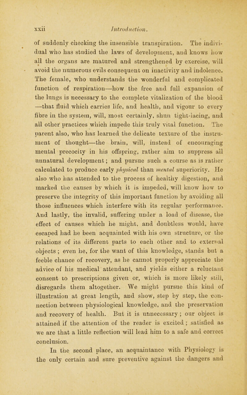 of suddenly checking the insensible transpiration. The indivi- dual who has studied the laws of development;, and knows how all the organs are matured and strengthened by exercise, will avoid the numerous evils consequent on inactivity and indolence. The female, who understands the wonderful and complicated function of respiration—how the free and full expansion of the lungs is necessary to the complete vitalization of the blood —that fluid which carries life, and health, and vigour to every fibre in the system, will, most certainly, shun tight-lacing, and all other practices which irnnede this trulv vital function. The parent also, who has learned the delicate texture of the instru- ment of thought—the brain, will, instead of encouraging mental precocity in his offspring, rather aim to suppress ail unnatural development; and pursue such a course as is rather calculated to produce early physical than mental superiority. He also who has attended to the process of healthy digestion, and marked the causes bv which it is imneded, will know how to preserve the integrity of this important function by avoiding all those influences which interfere with its regular performance. And lastly, the invalid, suffering under a load of disease, the effect of causes which he might, and doubtless would, have escaped had he been acquainted with his own structure, or the relations of its different parts to each other and to external objects ; even he, for the want of this knowledge, stands but a feeble chance of recovery, as he cannot properly appreciate the advice of his medical attendant, and yields either a reluctant consent to prescriptions given or, which is more likely still, disregards them altogether. We might pursue this kind of illustration at great length, and show, step by step, the con- nection between physiological knowledge, and the preservation and recovery of health. But it is unnecessary ; our object is attained if the attention of the reader is excited ; satisfied as we are that a little reflection will lead him to a safe and correct conclusion. In the second place, an acquaintance with Physiology is the only certain and sure preventive against the dangers and