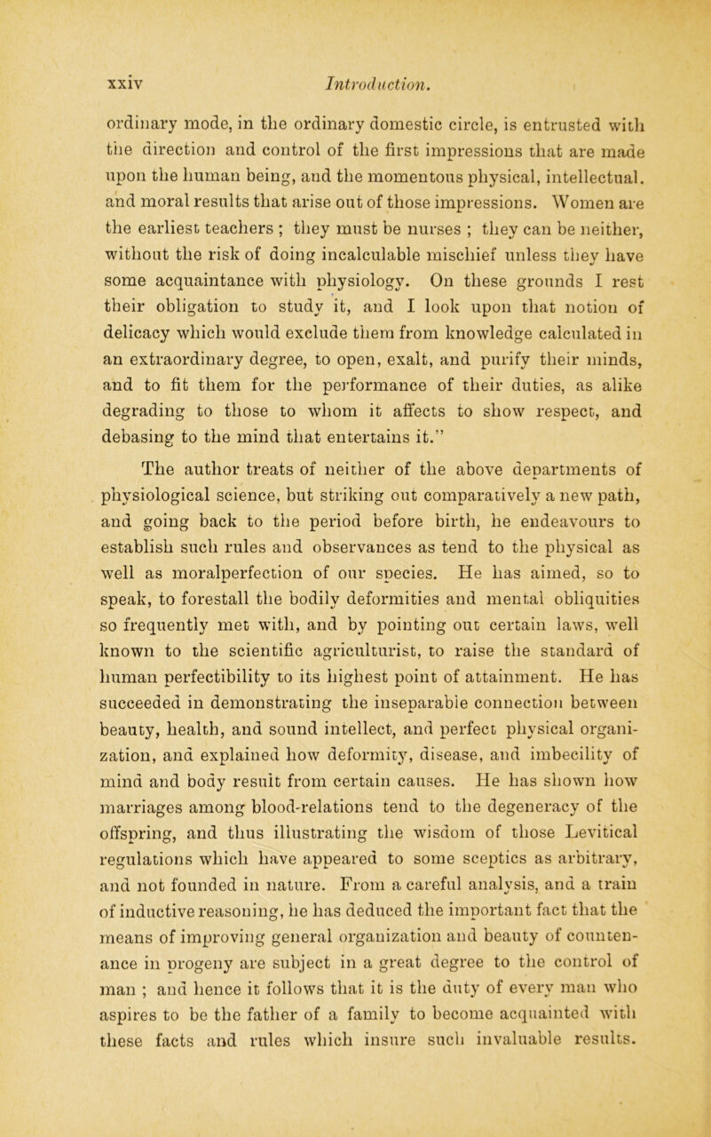 ordinary mode, in the ordinary domestic circle, is entrusted witli the direction and control of the first impressions that are made upon the human being, and the momentous physical, intellectual, and moral results that arise out of those impressions. Women are the earliest teachers ; they must be nurses ; they can be neither, without the risk of doing incalculable mischief unless they have some acquaintance with physiology. On these grounds I rest their obligation to study it, and I look upon that notion of delicacy which would exclude them from knowledge calculated in an extraordinary degree, to open, exalt, and purify their minds, and to fit them for the performance of their duties, as alike degrading to those to whom it affects to show respect, and debasing to the mind that entertains it.” The author treats of neither of the above departments of physiological science, but striking out comparatively a new path, and going back to the period before birth, he endeavours to establish such rules and observances as tend to the physical as well as moralperfection of our species. He has aimed, so to speak, to forestall the bodily deformities and mental obliquities so frequently met with, and bv pointing out certain laws, well known to the scientific agriculturist, to raise the standard of human perfectibility to its highest point of attainment. He has succeeded in demonstrating the inseparable connection between beauty, health, and sound intellect, and perfect physical organi- zation, and explained how deformity, disease, and imbecility of mind and body result from certain causes. He has shown how marriages among blood-relations tend to the degeneracy of the offspring, and thus illustrating the wisdom of those Levitical regulations which have appeared to some sceptics as arbitrary, and not founded in nature. From a careful analysis, and a train of inductive reasoning, he has deduced the important fact that the means of improving general organization and beauty of counten- ance in progeny are subject in a great degree to the control of man ; and hence it follows that it is the duty of every man who aspires to be the father of a family to become acquainted with these facts and rules which insure such invaluable results.