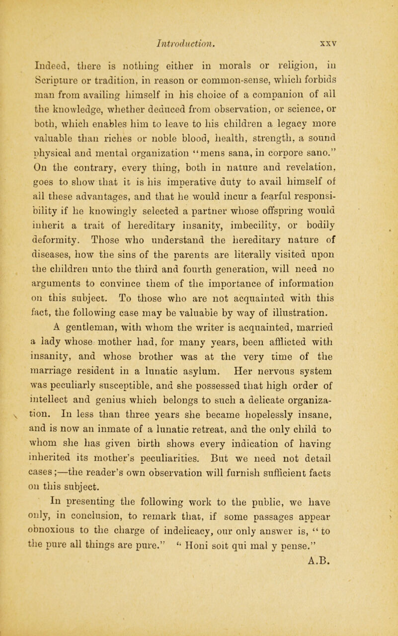 Indeed, there is nothing either in morals or religion, in Scripture or tradition, in reason or common-sense, which forbids man from availing himself in his choice of a companion of all the knowledge, whether deduced from observation, or science, or both, which enables him to leave to his children a legacy more valuable than riches or noble blood, health, strength, a sound nhvsical and mental organization “mens sana, in cornore sano.” On the contrary, every thing, both in nature and revelation, goes to show that it is his imperative duty to avail himself of all these advantages, and that he would incur a fearful responsi- bility if he knowingly selected a partner whose offspring would inherit a trait of hereditary insanity, imbecility, or bodily deformity. Those who understand the hereditary nature of diseases, how the sins of the parents are literally visited upon the children unto the third and fourth generation, will need no arguments to convince them of the importance of information on this subject. To those who are not acquainted with this fact, the following case may be valuable by way of illustration. A gentleman, with whom the writer is acquainted, married a lady whose mother had, for many years, been afflicted with insanity, and whose brother was at the very time of the marriage resident in a lunatic asylum. Her nervous system was peculiarly susceptible, and she possessed that high order of intellect and genius which belongs to such a delicate organiza- tion. In less than three years she became hopelessly insane, and is now an inmate of a lunatic retreat, and the onlv child to whom she has given birth shows every indication of having inherited its mother’s peculiarities. But we need not detail A. cases;—the reader’s own observation will furnish sufficient facts on this subject. In presenting the following work to the public, we have only, in conclusion, to remark that, if some passages appear obnoxious to the charge of indelicacy, our only answer is, “ to the pure all things are pure.” c‘ Honi soit qui mal y pense.” A.B.