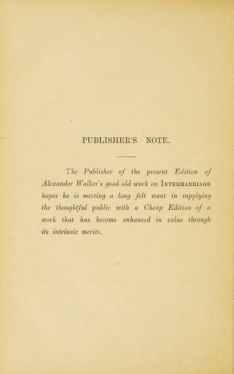 PUBLISHER’S NOTE. The Publisher of the present Edition of Alexander Walker s good old work on Intermarriage hopes he is meeting a long felt want in supplying the thoughtful public with a Cheap Edition of a work that has become enhanced in value through its intrinsic merits.
