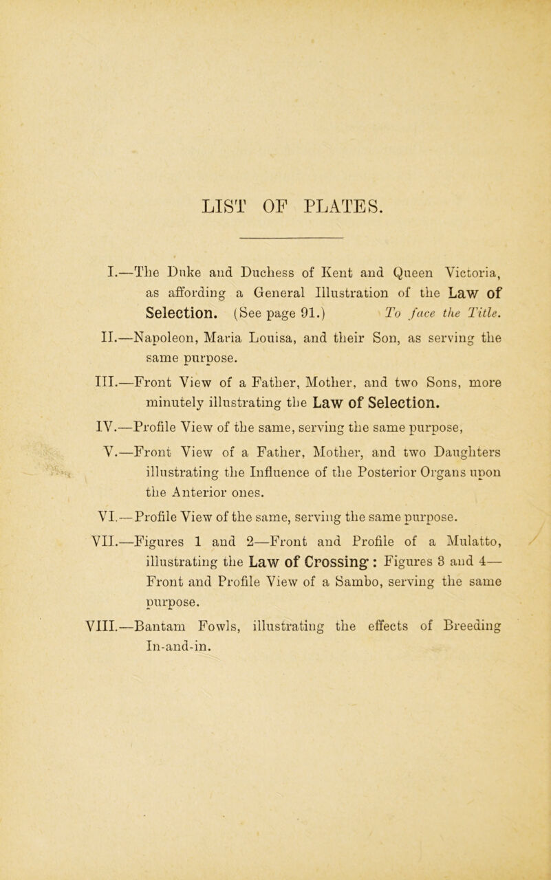 LIST OF PLATES. I.—The Duke and Duchess of Kent and Queen Victoria, as affording a General Illustration of the Law of Selection. (See page 91.) To face the Title. II.—Napoleon, Maria Louisa, and their Son, as serving the same purpose. III. —Front View of a Father, Mother, and two Sons, more minutely illustrating the Law of Selection. IV. —Profile View of the same, serving the same purpose, V.—Front View of a Father, Mother, and two Daughters illustrating the Influence of the Posterior Organs upon the Anterior ones. VI.—Profile View of the same, serving the same purpose. VII.—Figures 1 and 2—Front and Profile of a Mulatto, illustrating the Law of Crossing’: Figures 3 and 4— Front and Profile View of a Sambo, serving the same purpose. VIII.—Bantam Fowls, illustrating the effects of Breeding In-and-in.