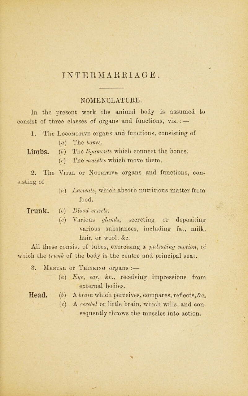 INTERMARRIAGE. NOMENCLATURE. In the present work the animal body is assumed to consist of three classes of organs and functions, viz. : — 1. The Locomotive organs and functions, consisting of (a) The bones. Limbs. (b) The ligaments which connect the bones. (c) The muscles which move them. 2. The Vital or Nutritive organs and functions, con- sisting of (a) Lacteals, which absorb nutritious matter from food. Trunk. (b) Blood vessels. (c) Various glands, secreting or depositing various substances, including fat, milk, hair, or wool, &c. All these consist of tubes, exercising a 'pulsating motion, of which the trunk of the body is the centre and principal seat. 3. Mental or Thinking organs :— (a) Eye, ear, &c., receiving impressions from external bodies. Head. (b) A brain which perceives, compares, reflects, &c. (c) A cerebel or little brain, which wills, and con sequently throws the muscles into action.