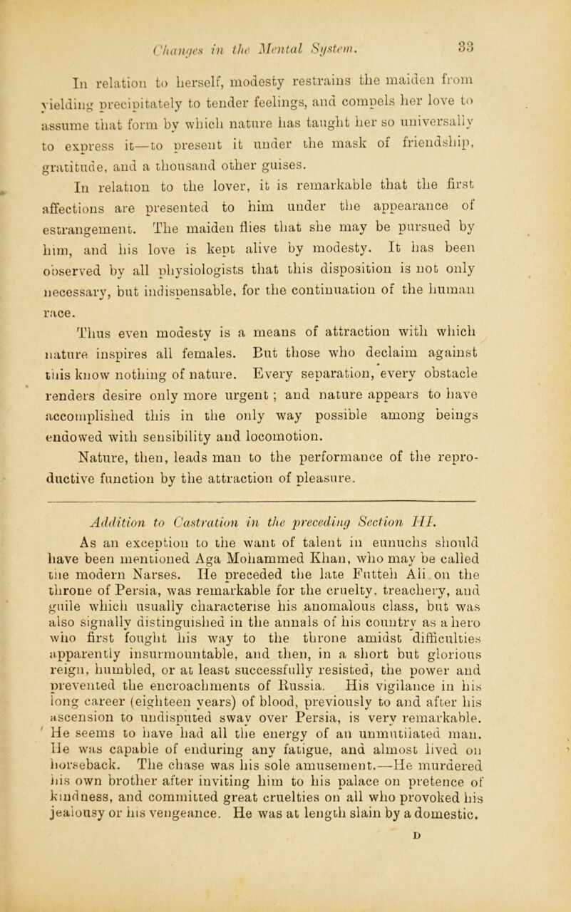 In relation to herself, modesty restrains tlie maiden lrom yielding precipitately to tender feelings, and compels hei love to assume that form by which nature has taught her so universally to express it—to present it under the mask of friendship, gratitude, and a thousand other guises. In relation to the lover, it is remarkable that the first affections are presented to him under the appearance ot estrangement. The maiden flies that she may be pursued by him, and his love is kept alive by modesty. It has been observed by all physiologists that this disposition is not only necessarv, but indispensable, for the continuation of the human race. Thus even modesty is a means of attraction with which nature inspires all females. But those who declaim against m tiiis know nothing of nature. Every separation, every obstacle * renders desire only more urgent ; and nature appears to have accomplished this in the only way possible among beings endowed with sensibility and locomotion. Nature, then, leads man to the performance of the repro- ductive function by the attraction of pleasure. Addition to Castration in the preceding Section III. As an exception to the want of talent in eunuchs should have been mentioned Aga Mohammed Khan, who mav be called tiie modern Narses. He preceded the late Futteli Aii on the throne of Persia, was remarkable for the cruelty, treachery, and guile which usually characterise his anomalous class, but was also signally distinguished in the annals of his country as a hero who first fought his way to the throne amidst difficulties apparently insurmountable, and then, in a short but glorious reign, humbled, or at least successfully resisted, the power and prevented the encroachments of Bussia. His vigilance in his long career (eighteen years) of blood, previously to and after his ascension to undisputed swav over Persia, is verv remarkable. He seems to have had all the energy of an unmutiiated man. He was capable of enduring any fatigue, and almost lived on horseback. The chase was his sole amusement.—He murdered iiis own brother after inviting him to his palace on pretence of kindness, and committed great cruelties on all who provoked his jealousy or his vengeance. He was at length slain by a domestic. D