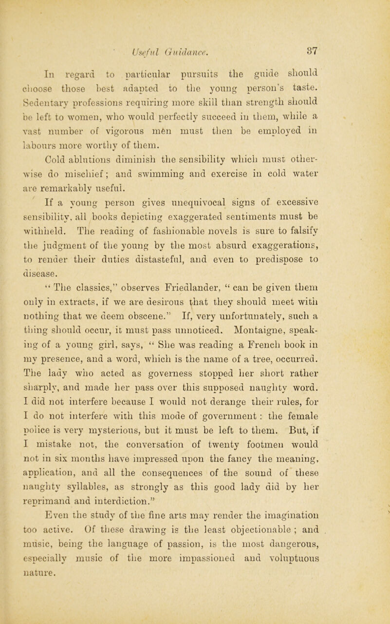 In regard to particular pursuits the guide should cl loose those best adapted to the young person’s taste. Sedentary professions requiring more skill than strength should be left to women, who would perfectly succeed in them, while a vast number of vigorous men must then be employed in labours more worthy of them. Cold ablutions diminish the sensibility which must other- •/ wise do mischief; and swimming and exercise in cold water are remarkably useful. «/ If a young person gives unequivocal signs of excessive sensibility, all books depicting exaggerated sentiments must be withheld. The reading of fashionable novels is sure to falsify the judgment of the young by the most absurd exaggerations, to render their duties distasteful, and even to predispose to disease. “ The classics,” observes Friedlander, “ can be given them only in extracts, if we are desirous that they should meet with nothing that we deem obscene.” If, very unfortunately, such a tiling should occur, it must pass unnoticed. Montaigne, speak- ing of a young girl, says, “ She was reading a French book in my presence, and a word, which is the name of a tree, occurred. The lady who acted as governess stopped her short rather sharply, and made her pass over this supposed naughty word. I did not interfere because I would not derange their rules, for I do not interfere with this mode of government : the female police is very mysterious, but it must be left to them. But, if I mistake not, the conversation of twenty footmen would not in six months have impressed upon the fancy the meaning, application, and all the consequences of the sound of these naughty syllables, as strongly as this good lady did by her reprimand and interdiction.” Even the study of the fine arts may render the imagination too active. Of these drawing is the least objectionable ; and music, being the language of passion, is the most dangerous, especially music of the more impassioned and voluptuous nature.