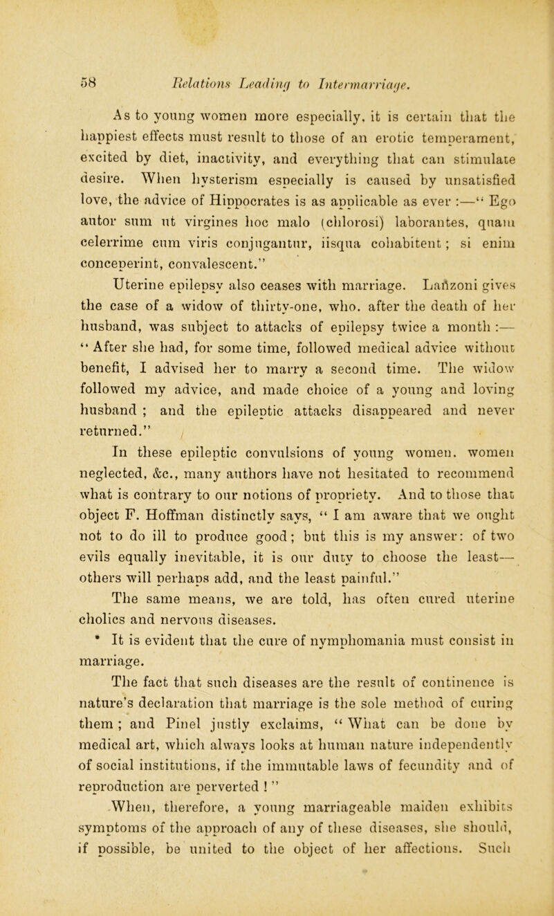As to young women more especially, it is certain that the happiest effects must result to those of an erotic temperament, excited by diet, inactivity, and everything that can stimulate desire. When hvsterism especially is caused by unsatisfied love, the advice of Hippocrates is as applicable as ever :—“ Ego autor sum ut virgines hoc malo (chlorosi) laborantes, quam celerrime cum viris conjugantur, iisqua cohabitent; si enim conceperint, convalescent.” Uterine epilepsy also ceases with marriage. Lartzoni gives the case of a widow of thirty-one, who. after the death of her husband, was subject to attacks of epilepsy twice a month :— “ After she had, for some time, followed medical advice without benefit, I advised her to marry a second time. The widow followed my advice, and made choice of a young and loving husband ; and the epileptic attacks disappeared and never returned.” In these epileptic convulsions of young women, women neglected, &c., many authors have not hesitated to recommend what is contrary to our notions of propriety. And to those that object F. Hoffman distinctly says, “ I am aware that we ought not to do ill to produce good; but this is my answer: of two evils equally inevitable, it is our duty to choose the least— others will perhaps add, and the least painful.” The same means, we are told, has often cured uterine cholics and nervous diseases. • It is evident that the cure of nymphomania must consist in marriage. The fact that such diseases are the result of continence is nature’s declaration that marriage is the sole method of curing them ; and Pinel justly exclaims, “ What can be done bv medical art, which always looks at human nature independently of social institutions, if the immutable laws of fecundity and of reproduction are perverted ! ” When, therefore, a voting marriageable maiden exhibits symptoms of the approach of any of these diseases, she should, if possible, be united to the object of her affections. Such