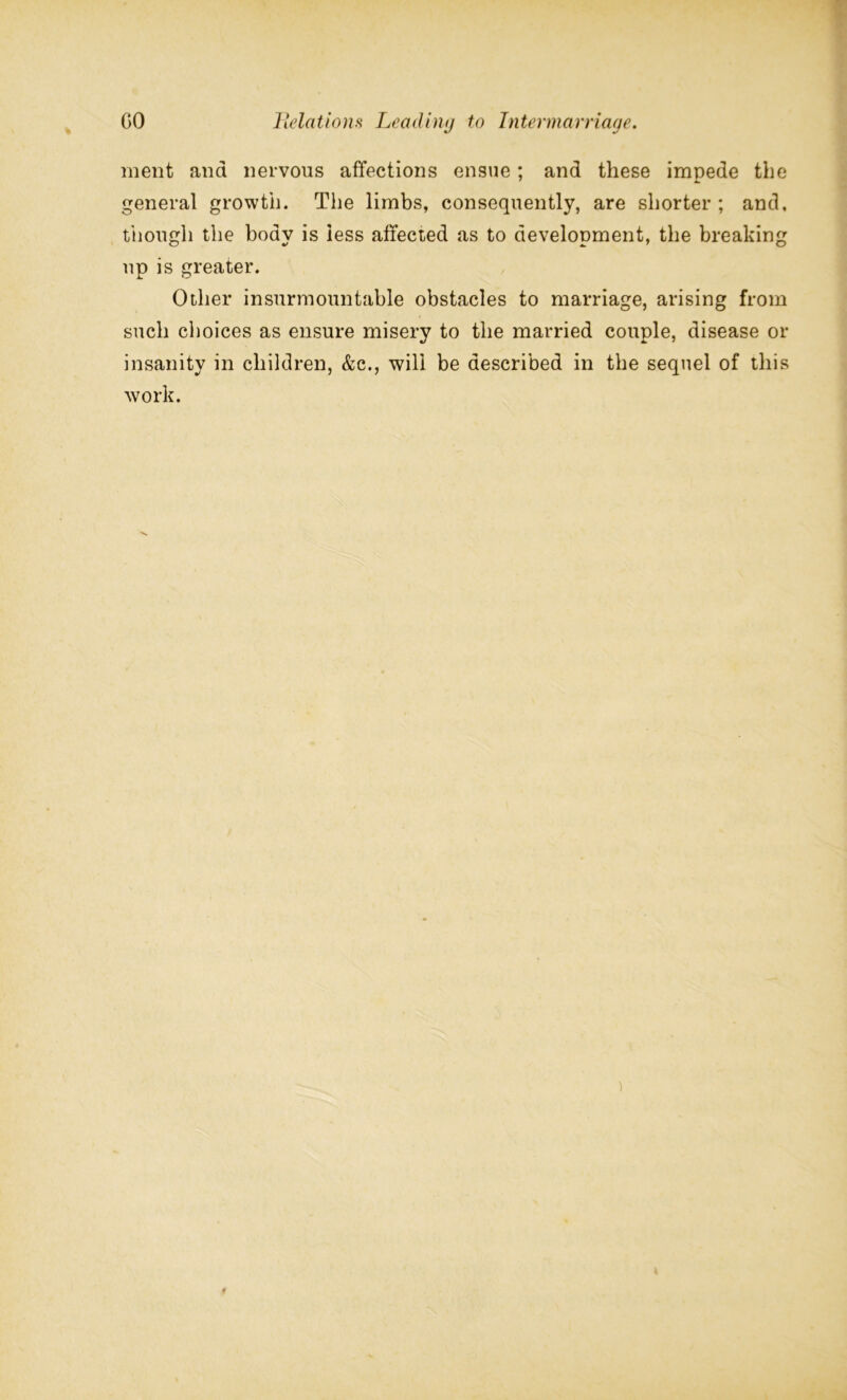 ment and nervous affections ensue; and these impede the general growth. The limbs, consequently, are shorter ; and, though the boav is less affected as to develonment, the breaking up is greater. Other insurmountable obstacles to marriage, arising from such choices as ensure misery to the married couple, disease or insanity in children, &c., will be described in the sequel of this work.