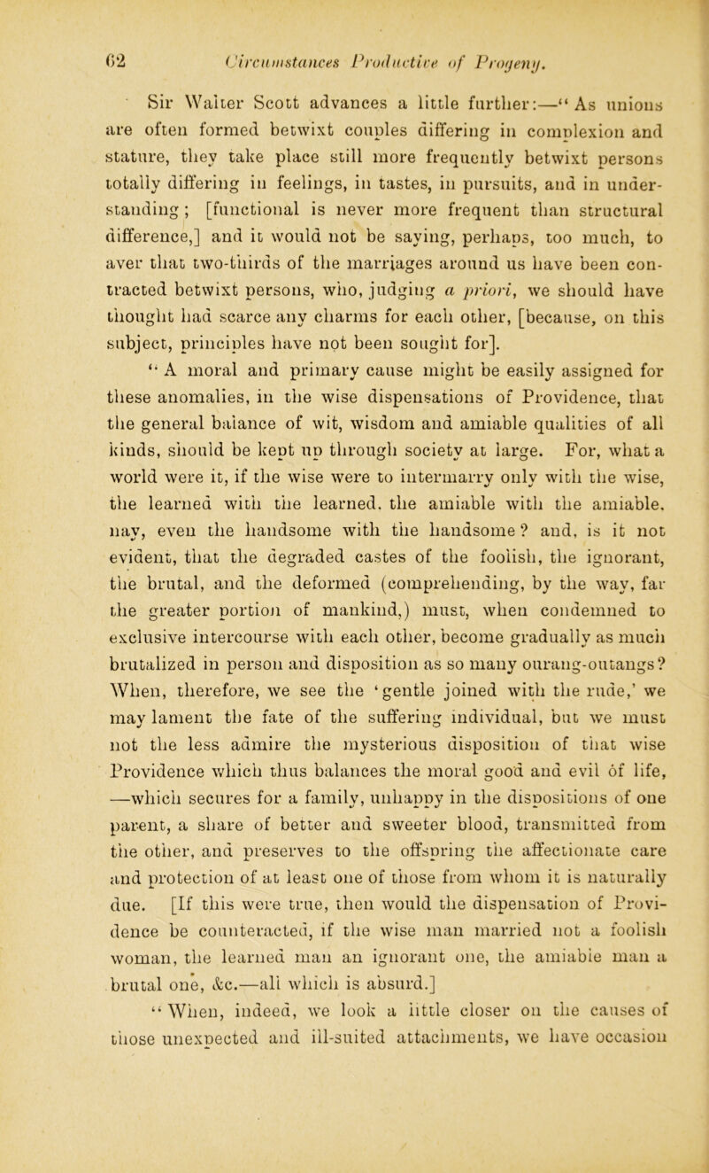 Sir Waiter Scott advances a little further:—“As unions are often formed betwixt couples differing in complexion and stature, they take place still more frequently betwixt persons totally differing in feelings, in tastes, in pursuits, and in under- standing ; [functional is never more frequent than structural difference,] and it would not be saying, perhaps, too much, to aver that two-thirds of the marriages around us have been con- tracted betwixt persons, who, judging a priori, we should have thought had scarce any charms for each other, [because, on this subject, principles have not been sought for]. “ A moral and primary cause might be easily assigned for these anomalies, in the wise dispensations of Providence, that the general balance of wit, wisdom and amiable qualities of all kinds, should be kept up through society at large. For, what a world were it, if the wise were to intermarry onlv with the wise, the learned with the learned, the amiable with the amiable, nay, even the handsome with the handsome ? and, is it not evident, that the degraded castes of the foolish, the ignorant, the brutal, and the deformed (comprehending, by the way, far the greater portion of mankind,) must, when condemned to exclusive intercourse with each other, become gradually as much brutalized in person and disposition as so many ourang-outangs? When, therefore, we see the ‘gentle joined with the rude,’ we mav lament the fate of the suffering individual, but we must not the less admire the mysterious disposition of that wise Providence which thus balances the moral good and evil of life, —which secures for a family, unhappy in the dispositions of one parent, a share of better and sweeter blood, transmitted from the other, and preserves to the offspring the affectionate care and protection of at least one of those from whom it is naturally due. [If this were true, then would the dispensation of Provi- dence be counteracted, if the wise man married not a foolish woman, the learned man an ignorant one, the amiable man a brutal one, &c.—all which is absurd.] “ When, indeed, we look a little closer on the causes of those unexpected and ill-suited attachments, we have occasion