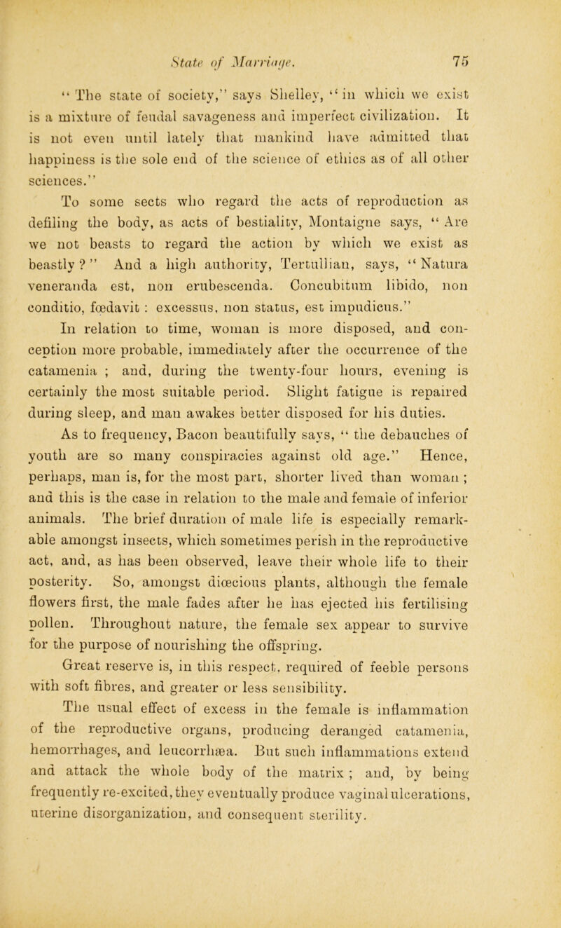 “ The state of society,” says Shelley, ‘‘in which we exist is a mixture of feudal savageness and imperfect civilization. It is not even until latelv that mankind have admitted that •/ happiness is the sole end of the science of ethics as of all other sciences.” To some sects who regard the acts of reproduction as defiling the body, as acts of bestiality, Montaigne says, “ Are we not beasts to regard the action by which we exist as beastly?” And a high authority, Tertullian, says, “ Natura veneranda est, non erubescenda. Concubitum libido, non conditio, foedavit : excessus, non status, est impudicus.” In relation to time, woman is more disposed, and con- ception more probable, immediately after the occurrence of the catamenia ; and, during the twenty-four hours, evening is certainly the most suitable period. Slight fatigue is repaired during sleep, and man awakes better disposed for his duties. As to frequency, Bacon beautifully says, “ the debauches of youth are so many conspiracies against old age.” Hence, perhaps, man is, for the most part, shorter lived than woman ; and this is the case in relation to the male and female of inferior animals. The brief duration of male life is especially remark- able amongst insects, which sometimes perish in the reproductive act, and, as has been observed, leave their whole life to their posterity. So, amongst dioecious plants, although the female flowers first, the male fades after he has ejected liis fertilising pollen. Throughout nature, the female sex appear to survive for the purpose of nourishing the offspring. Great reserve is, in this respect, required of feeble persons with soft fibres, and greater or less sensibility. The usual effect of excess in the female is inflammation of the reproductive organs, producing deranged catamenia, hemorrhages, and leucorrlisea. But such inflammations extend and attack the whole body of the matrix ; and, by being frequently re-excited, they eventually produce vaginal ulcerations, uterine disorganization, and consequent sterility.