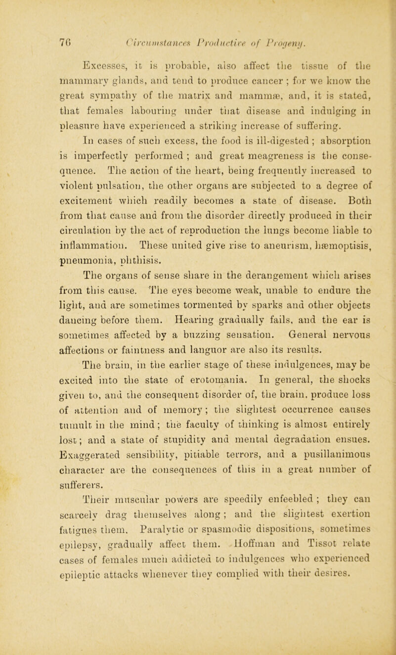 Excesses, it is probable, also affect the tissue of the mammary glands, and tend to produce cancer ; for we know the great sympathy of the matrix and mammte, and, it is stated, that females labouring under that disease and indulging in pleasure have experienced a striking increase of suffering. In cases of such excess, the food is ill-digested ; absorption is imperfectly performed ; and great meagreness is the conse- quence. The action of the heart, being frequently increased to violent pulsation, the other organs are subjected to a degree of excitement which readily becomes a state of disease. Both from that cause and from the disorder directly produced in their circulation by the act of reproduction the lungs become liable to inflammation. These united give rise to aneurism, hsemoptisis, pneumonia, phthisis. The organs of sense share in the derangement which arises from this cause. The eves become weak, unable to endure the light, and are sometimes tormented by sparks and other objects dancing before them. Hearing gradually fails, and the ear is sometimes affected bv a buzzing sensation. General nervous affections or faintness and languor are also its results. The brain, in the earlier stage of these indulgences, may be excited into the state of erotomania. In general, the shocks given to, and the consequent disorder of, the brain, produce loss of attention and of memory ; the slightest occurrence causes tumult in the mind ; the faculty of thinking is almost entirely lost; and a state of stupidity and mental degradation ensues. Exaggerated sensibility, pitiable terrors, and a pusillanimous character are the consequences of this in a great number of sufferers. Their muscular powers are speedily enfeebled ; they can scarcely drag themselves along ; and the slightest exertion fatigues them. Paralytic or spasmodic dispositions, sometimes epilepsy, gradually affect them. Hoffman and Tissot relate cases of females much addicted to indulgences who experienced epileptic attacks whenever they complied with their desires.