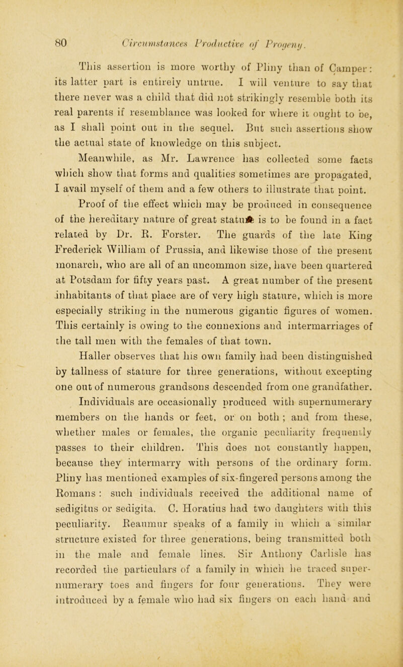 This assertion is more worthy of Pliny than of Camper: its latter part is entirely untrue. I will venture to say that there never was a child that did not strikingly resemble both its real parents if resemblance was looked for where it ought to be, as I shall point out in the sequel. But such assertions show the actual state of knowledge on this subject. Meanwhile, as Mr. Lawrence has collected some facts which show that forms and qualities sometimes are propagated, I avail myself of them and a few others to illustrate that noint. Proof of the effect which may be produced in consequence of the hereditary nature of great statuA is to be found in a fact related by Dr. B. Forster. The guards of the late King Frederick William of Prussia, and likewise those of the present monarch, who are all of an uncommon size, have been quartered at Potsdam for fifty years past. A great number of the present .inhabitants of that place are of very high stature, which is more especially striking in the numerous gigantic figures of women. This certainly is owing to the connexions and intermarriages of the tall men with the females of that town. Haller observes that Ins own family had been distinguished by tallness of stature for three generations, without excepting one out of numerous grandsons descended from one grandfather. Individuals are occasionally produced with supernumerary members on the hands or feet, or on both ; and from these, whether males or females, the organic peculiarity frequently passes to their children. This does not constantly happen, because thev intermarry with persons of the ordinarv form. Pliny has mentioned examples of six-fingered persons among the Romans : such individuals received the additional name of sedigitus or sedigita. C. Horatius had two daughters with this peculiarity. Reaumur speaks of a family in which a similar structure existed for three generations, being transmitted both in the male and female lines. Sir Anthony Carlisle has recorded the particulars of a family in which he traced super- numerary toes and fingers for four generations. They were introduced by a female who had six fingers on each hand and