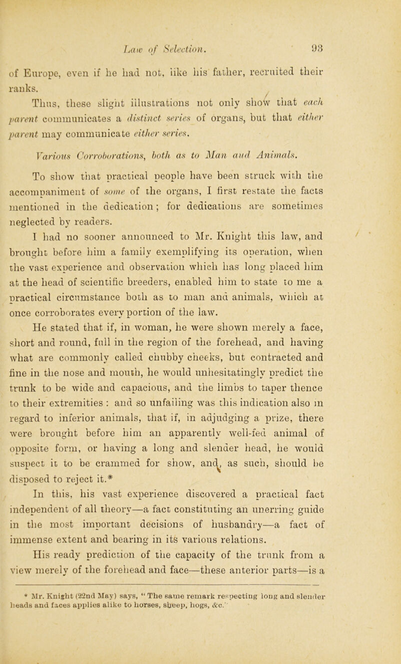 */ of Europe, even if he had not, like his father, recruited their ranks. / Thus, these slight illustrations not only show that each parent communicates a distinct series ol organs, but that either parent may communicate either series. Various Corroborations, both as to Man and Animals. To show that practical people have been struck with the accompaniment of some of the organs, I first restate the facts mentioned in the dedication; for dedications are sometimes neglected by readers. I had no sooner announced to Mr. Knight this law, and brought before him a family exemplifying its operation, when the vast experience and observation which has long placed him at the head of scientific breeders, enabled him to state to me a practical circumstance both as to man and animals, which at once corroborates every portion of the law. He stated that if, in woman, he were shown merely a face, short and round, full in the region of the forehead, and having what are commonly called chubby cheeks, but contracted and fine in the nose and mouth, he would unhesitatinglv predict the trunk to be wide and capacious, and the limbs to taper thence to their extremities : and so unfailing was this indication also in regard to inferior animals, that if, in adjudging a prize, there were brought before him an apparently well-fed animal of opposite form, or having a long and slender head, he would suspect it to be crammed for show, and^, as such, should be disposed to reject it.* In this, his vast experience discovered a practical fact independent of all theory—a fact constituting an unerring guide in the most important decisions of husbandry—a fact of immense extent and bearing in its various relations. His ready prediction of the capacity of the trunk from a view merely of the forehead and face—these anterior parts—is a * Mr. Knight (22nd May) says, “ The same remark respecting long and slender heads and faces applies alike to horses, sheep, hogs, &c.'