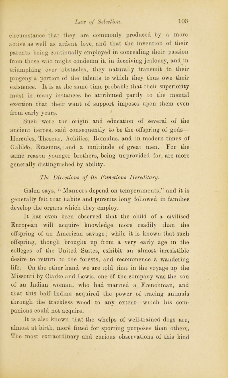 circumstance that they are commonly produced by a more active as well as ardent love, and that the invention of their parents being continually employed in concealing their passion from those who might condemn it, in deceiving jealousy, and in triumphing over obstacles, they naturally transmit to their progeny a portion of the talents to which they thus owe their existence. It is at the same time probable that their superiority must in many instances be attributed partly to the mental exertion that their want of support imposes upon them even from early years. Such were the origin and education of several of the ancient heroes, said consequently to be the offspring of gods— Hercules, Theseus, Achilles, Romulus, and in modern times of Galile'o, Erasmus, and a multitude of great men. For the same reason younger brothers, being unprovided for, are more generally distinguished by ability. The Directions of its Functions Hereditary. Galen says, *• Manners depend on temperaments/’ and it is generally felt that habits and pursuits long followed in families develop the organs which they employ. It has even been observed that the child of a civilised European will acquire knowledge more readily than the offspring of an American savage ; while it is known that such offspring, though brought up from a very early age in the colleges of the United States, exhibit an almost irresistible desire to return to the forests, and recommence a wandering- life. On the other hand we are told that in the voyage up the Missouri by Clarke and Lewis, one of the company was the son of an Indian woman, who had married a Frenchman, and that this half Indian acquired the power of tracing animals through the trackless wood to any extent—which his com- panions could not acquire. It is also known that the whelps of well-trained dogs are, almost at birth, more fitted for sporting purposes than others. The most extraordinary and curious observations of this kind
