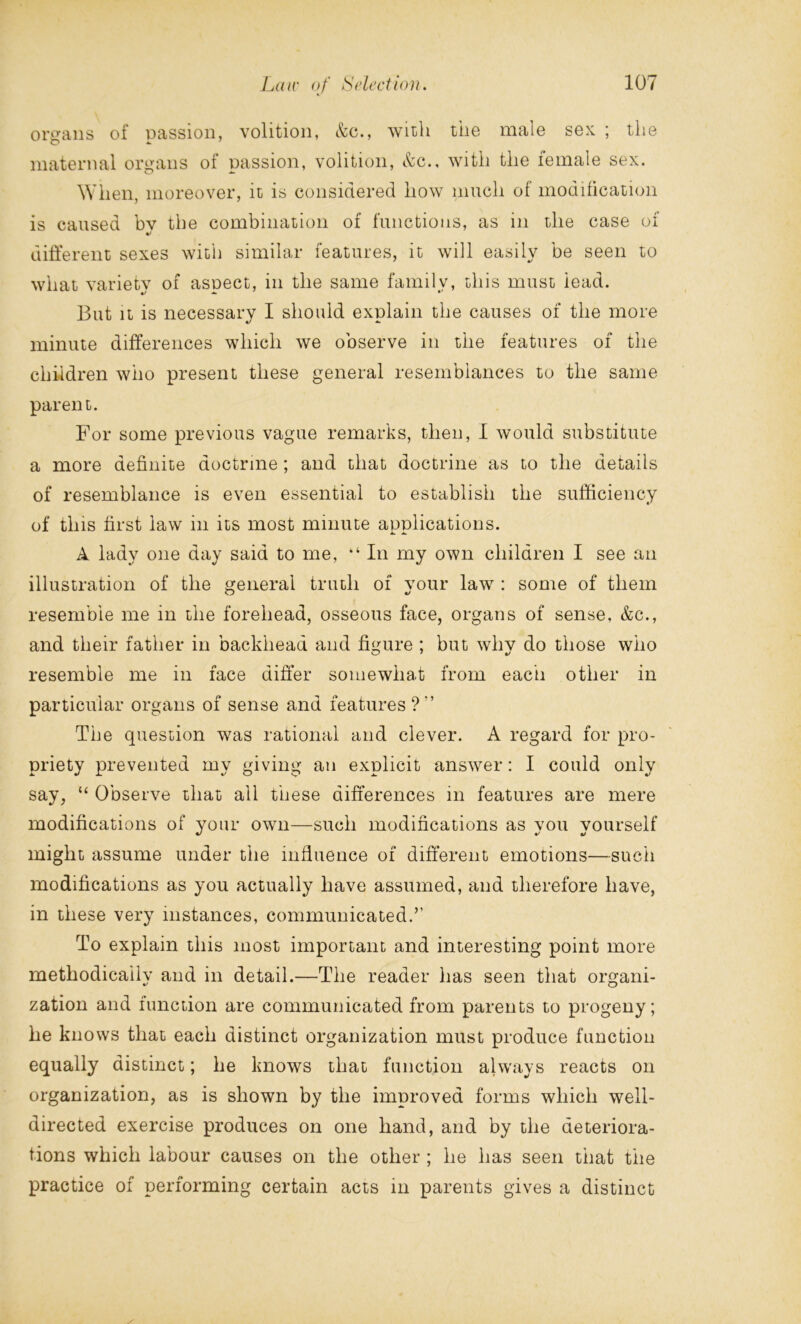 organs of passion, volition, &c., with tiie male sex ; the maternal organs of passion, volition, &c., with the female sex. When, moreover, it is considered how much of modification is caused bv the combination of functions, as in the case of %> different sexes with similar features, it will easily be seen to what varietv of asnect, in the same family, this must lead. But it is necessary I should explain the causes of the more minute differences which we observe in the features of the children who present these general resemblances to the same parent. For some previous vague remarks, then, I would substitute a more definite doctrine ; and that doctrine as to the details of resemblance is even essential to establish the sufficiency of this first law in its most minute applications. A lady one day said to me, “ In my own children I see an illustration of the general truth of your law : some of them resemble me in the forehead, osseous face, organs of sense, &c., and their father in backheaa and figure ; but why do those who resemble me in face differ somewhat from each other in particular organs of sense and features?'’ The question was rational and clever. A regard for pro- priety prevented my giving an explicit answer: I could only say, “ Observe that all these differences in features are mere modifications of your own—such modifications as vou vourself might assume under the influence of different emotions—such modifications as you actually have assumed, and therefore have, in these very instances, communicated.’’ To explain this most important and interesting point more methodically and in detail.—The reader has seen that organi- zation and function are communicated from parents to progeny; he knows that each distinct organization must produce function equally distinct; he knows that function always reacts on organization, as is shown by the improved forms which well- directed exercise produces on one hand, and by the deteriora- tions which labour causes on the other ; he has seen that the practice of performing certain acts in parents gives a distinct