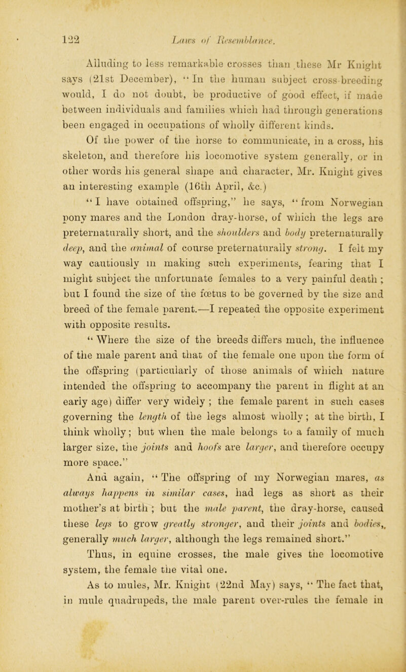 Alluding to less remarkable crosses than these Mr Knight says (21st December), “In the human subject crossbreeding would, I do not doubt, be productive of good effect, if made between individuals and families which bad through generations been engaged in occupations of wholly different kinds. Of the power of the horse to communicate, in a cross, his skeleton, and therefore his locomotive system generally, or in other words his general shape and character, Mr. Knight gives an interesting example (16th April, &c.) “ I have obtained offspring,” he says, “ from Norwegian nonv mares and the London drav-horse, of which the legs are preternaturally short, and the shoulders and body preternaturally deep, and the animal of course preternaturally strong. I felt my way cautiously m making such experiments, fearing that I might subject the unfortunate females to a very painful death ; but I found the size of the foetus to be governed by the size and breed of the female parent.—I repeated the opposite experiment with opposite results. “ Where the size of the breeds differs much, the influence of the male parent and that of the female one upon the form ot the offspring (particularly of those animals of which nature intended the offspring to accompany the parent in flight at an early age) differ very widely ; the female parent in such cases governing the length of the legs almost wholly ; at the birth, I think wholly; but when the male belongs to a family of much larger size, the joints and hoofs are larger, and therefore occupy more space.” And again, “ The offspring of my Norwegian mares, as always happens in similar cases, had legs as short as their mother’s at birth ; but the male parent, the dray-horse, caused these legs to grow greatly stronger, and their joints and bodies,. generally much larger, although the legs remained short.” Thus, in equine crosses, the male gives the locomotive system, the female the vital one. As to mules, Mr. Knight (22nd May) says, “ The fact that, in mule quadrupeds, the male parent over-rules the female in