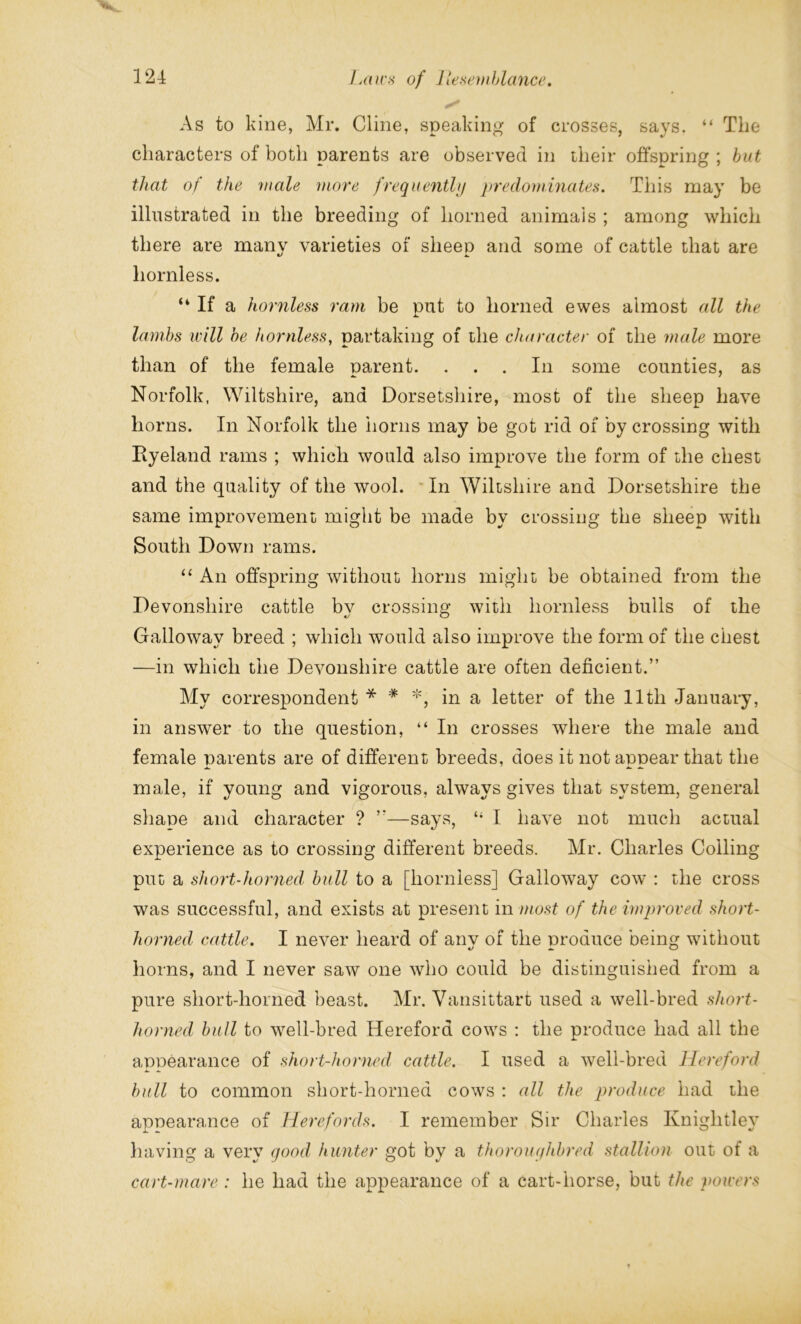 As to kine, Mr. Cline, speaking of crosses, says. “ The characters of both parents are observed in their offspring ; but that of the male more frequently predominates. This may be illustrated in the breeding of horned animals ; among which there are many varieties of sheep and some of cattle that are hornless. “ If a hornless ram be put to horned ewes almost all the lambs will be hornless, partaking of the character of the male more than of the female parent. In some counties, as Norfolk, Wiltshire, and Dorsetshire, most of the sheep have horns. In Norfolk the horns may be got rid of by crossing with Ryeland rams ; which would also improve the form of the chest and the quality of the wool. In Wiltshire and Dorsetshire the same improvement might be made by crossing the sheep with South Down rams. “ An offspring without horns might be obtained from the Devonshire cattle bv crossing with hornless bulls of the Galloway breed ; which would also improve the form of the chest —in which the Devonshire cattle are often deficient.” My correspondent * * *, in a letter of the lltli January, in answer to the question, “ In crosses where the male and female parents are of different breeds, does it not appear that the male, if young and vigorous, always gives that system, general shape and character ? ”—says, “ I have not much actual experience as to crossing different breeds. Mr. Charles Colling put a short-horned bull to a [hornless] Galloway cow : the cross was successful, and exists at present in most of the improved short- horned cattle. I never heard of anv of the nroduce being without horns, and I never saw one who could be distinguished from a pure short-horned beast. Mr. Vansittart used a well-bred short- horned bull to well-bred Hereford cows : the produce had all the appearance of short-horned cattle. I used a well-bred Hereford bull to common short-horned cows : all the produce had the appearance of Herefords. I remember Sir Charles Kniglitley having a very good, hunter got by a thoroughbred stallion out of a cart-mare : he had the appearance of a cart-horse, but the powers