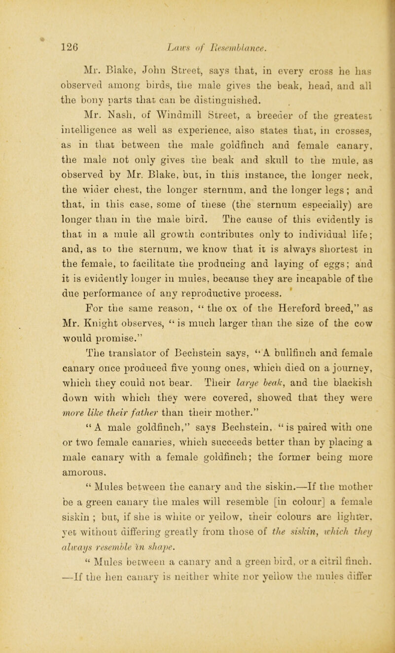 Mr. Blake, John Street, says that, in every cross he has observed among birds, the male gives the beak, head, and all the bony parts that can be distinguished. Mr. Nash, of Windmill Street, a breeder of the greatest intelligence as well as experience, also states that, in crosses, as in that between the male goldfinch and female canary, the male not only gives the beak and skull to the mule, as observed by Mr. Blake, but, in this instance, the longer neck, the wider chest, the longer sternum, and the longer legs; and that, in this case, some of these (the sternum especially) are longer than in the male bird. The cause of this evidently is that in a mule all growth contributes only to individual life; and, as to the sternum, we know that it is always shortest in the female, to facilitate the producing and laying of eggs; and it is evidently longer in mules, because they are incapable of the due performance of any reproductive process. For the same reason, “ the ox of the Hereford breed,” as Mr. Knight observes, “ is much larger than the size of the cow would promise.” The translator of Bechstein says, A bullfinch and female canary once produced five young ones, which died on a journey, which they could not bear. Their larye beak, and the blackish down with which they were covered, showed that they were more like their father than their mother.” “A male goldfinch,” says Bechstein, “ is paired with one or two female canaries, which succeeds better than by placing a male canary with a female goldfinch; the former being more amorous. “ Mules between the canarv and the siskin.—If the mother be a green canary the males will resemble [in colour] a female siskin ; but, if she is white or yellow, their colours are lighter, yet without differing greatly from those of the siskin, which they always resemble in shape. “ Mules between a canary and a green bird, or a citril finch. —If the hen canary is neither white nor yellow the mules differ