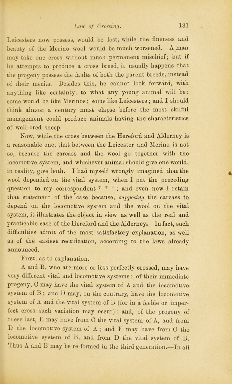 Leicesters now possess, would be lost, while the fineness and beautv of the Merino wool would be much worsened. A man «/ may take one cross without much permanent mischief; but if he attempts to produce a cross breed, it usually happens that the progeny possess the faults of both the parent breeds, instead of their merits. Besides this, he cannot look forward, with anything like certainty, to what any young animal will be: some would be like Merinos ; some like Leicesters ; and I should think almost a century must elapse before the most skilful management could produce animals having the characteristics of well-bred sheep. Now, while the cross between the Hereford and Alderney is a reasonable one, that between the Leicester and Merino is not so, because the carcass and the wool go together with the locomotive system, and whichever animal should give one would, in reality, give both. I had myself wrongly imagined that the wool depended on the vital system, when I put the preceding question to my correspondent * * * ; and even now I retain that statement of the case because, supposing the carcass to depend on the locomotive system and the wool on the vital system, it illustrates the object in view as well as the real and practicable case of the Hereford and the Alderney. In fact, such difficulties admit of the most satisfactory explanation, as well as of the easiest rectification, according to the laws already announced. First, as to explanation. A and B, who are more or less perfectly crossed, may have very different vital and locomotive svstems : of their immediate progeny, C may have the vital system of A and the locomotive system of B ; and D may, on the contrary, have the locomotive system of A and the vital system of B (for in a feeble or imper- fect cross such variation may occur): and, of the progeny of these last, E may have from C the vital system of A, and from 1) the locomotive system of A ; and F may have from C the locomotive system of B, and from D the vital system of B. Thus A and B may be re-formed in the third generation.—In ail