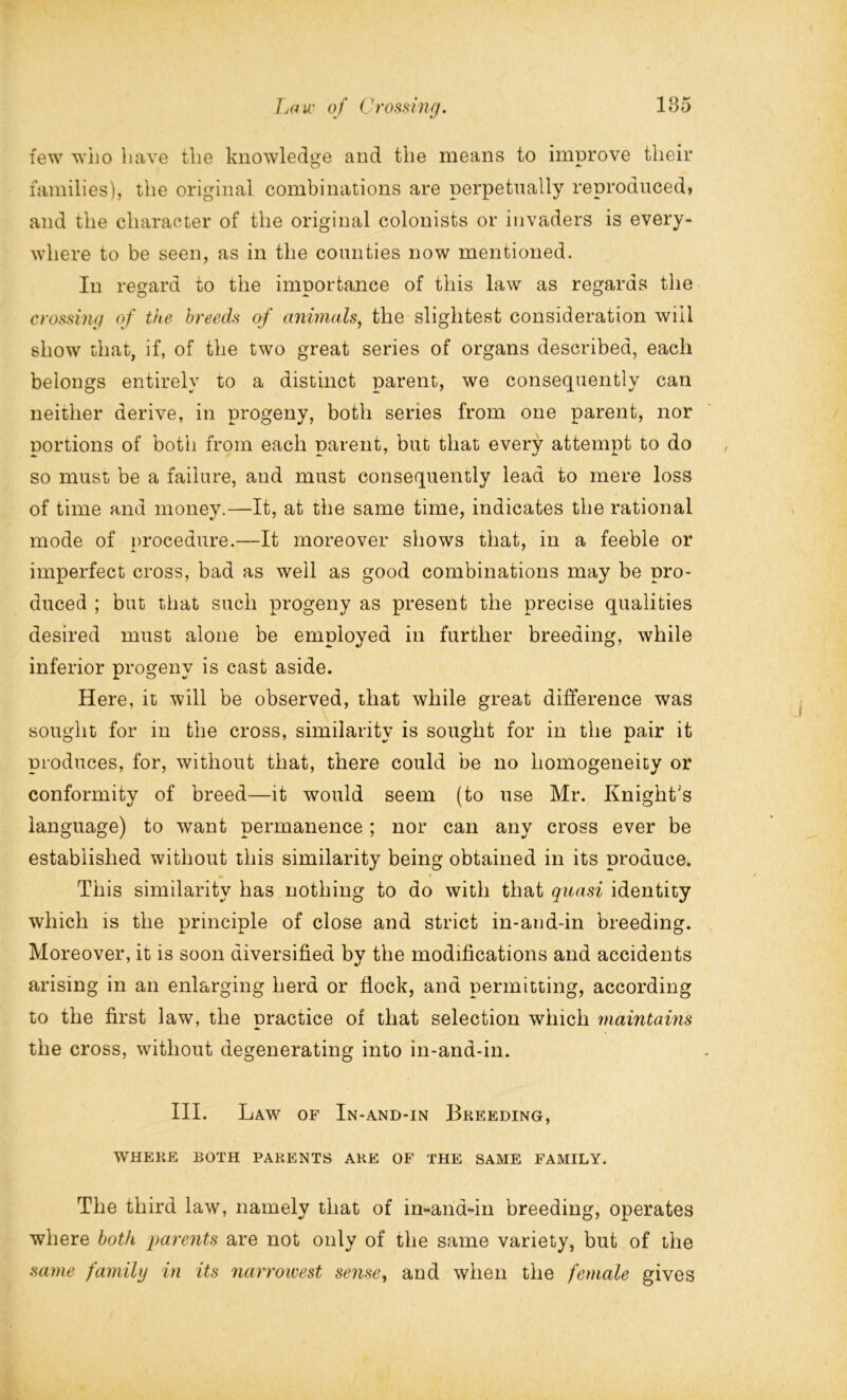 few who have the knowledge and the means to improve their families), the original combinations are perpetually reproduced* and the character of the original colonists or invaders is every- where to be seen, as in the counties now mentioned. In regard to the importance of this law as regards the crossing of the breeds of animals, the slightest consideration will show that, if, of the two great series of organs described, each belongs entirely to a distinct parent, we consequently can neither derive, in progeny, both series from one parent, nor portions of both from each parent, but that every attempt to do so must be a failure, and must consequently lead to mere loss of time and money.—It, at the same time, indicates the rational mode of procedure.—It moreover shows that, in a feeble or imperfect cross, bad as well as good combinations may be pro- duced ; but that such progeny as present the precise qualities desired must alone be employed in further breeding, while inferior progeny is cast aside. Here, it will be observed, that while great difference was sought for in the cross, similarity is sought for in the pair it produces, for, without that, there could be no homogeneity or conformity of breed—it would seem (to use Mr. Knight's language) to want permanence; nor can any cross ever be established without this similarity being obtained in its produce. This similarity has nothing to do with that quasi identity which is the principle of close and strict in-and-in breeding. Moreover, it is soon diversified by the modifications and accidents arising in an enlarging herd or flock, and permitting, according to the first law, the practice of that selection which maintauis the cross, without degenerating into in-and-in. III. Law of In-and-in Breeding, WHERE BOTH PARENTS ARE OF THE SAME FAMILY. The third law, namely that of in-and-in breeding, operates where both parents are not only of the same variety, but of the same family in its narrowest sense, and when the female gives