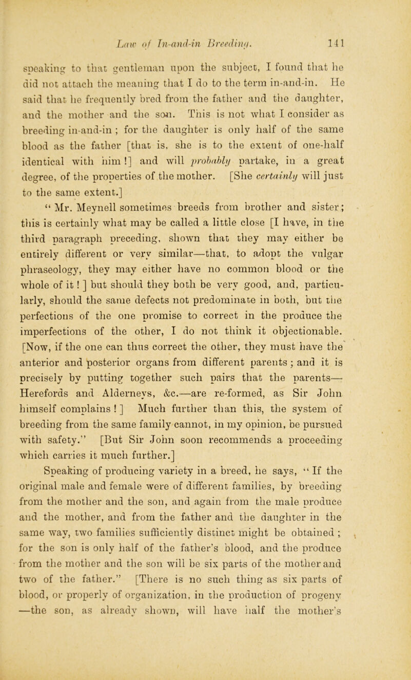 speaking to that gentleman upon the subject, I found that he did not attach the meaning that I do to the term in-and-in. He said that he frequently bred from the father and the daughter, and the mother and the son. This is not what I consider as breeding in-and-in ; for the daughter is only half of the same blood as the father [that is, she is to the extent of one-half identical with him !] and will probably partake, in a great degree, of the properties of the mother. [She certainly will just to the same extent.] “Mr. Meynell sometimes breeds from brother and sister; this is certainly what may be called a little close [I have, in the third paragraph preceding, shown that they may either be entirely different or very similar—that, to adopt the vulgar phraseology, they may either have no common blood or the whole of it! ] but should they both be very good, and, particu- larly, should the same defects not predominate in both, but the perfections of the one promise to correct in the produce the imperfections of the other, I do not think it objectionable. [Now, if the one can thus correct the other, they must have the anterior and posterior organs from different parents; and it is precisely by putting together such pairs that the parents— Herefords and Alderneys, &c.—are re-formed, as Sir John himself complains ! ] Much further than this, the system of breeding from the same family cannot, in my opinion, be pursued with safety.” [But Sir John soon recommends a proceeding which carries it much further.] Speaking of producing variety in a breed, he says, “ If the original male and female were of different families, by breeding from the mother and the son, and again from the male produce and the mother, and from the father and the daughter in the same way, two families sufficiently distinct might be obtained ; for the son is only half of the father’s blood, and the produce from the mother and the son will be six parts of the mother and two of the father.” [There is no such thing as six parts of blood, or properly of organization, in the production of progeny —the son, as already shown, will have Half the mother’s