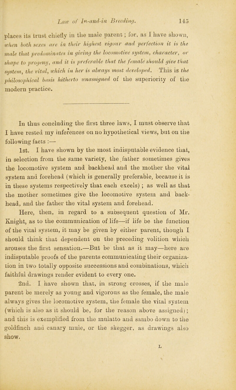 places its trust cliietly in the male parent ; for, as I have shown, when both sexes ((re in their highest vigour and perfection it is the male that predominates in giving the locomotive system, character, or shape to progeny, and it is preferable that the female should give that system, the vital, which in her is always most developed. This is the philosophical basis hitherto unassigned of the superiority of the modern practice. In thus concluding the first three laws, I must observe that I have rested my inferences on no hypothetical views, but on the following facts :— 1st. I have shown by the most indisputable evidence that, in selection from the same variety, the, father sometimes gives the locomotive system and backhead and the mother the vital system and forehead (which is generally preferable, because it is in these systems respectively that each excels) ; as well as that the mother sometimes give the locomotive system and back- head, and the father the vital system and forehead. Here, then, in regard to a subsequent question of Mr. Knight, as to the communication of life—if life be the function of the vital system, it may be given by either parent, though I should think that dependent on the preceding volition which arouses the first sensation.—But be that as it may—here are indisputable proofs of the parents communicating their organiza- tion in two totally opposite successions and combinations, which faithful drawings render evident to every one. 2nd. I have shown that, in strong crosses, if the male parent be merely as young and vigorous as the female, the male always gives the locomotive system, the female the vital system (which is also as it should be, for the reason above assigned); and this is exemplified from the mulatto and sambo down to the goldfinch and canary mule, or the skegger, as drawings also show. L