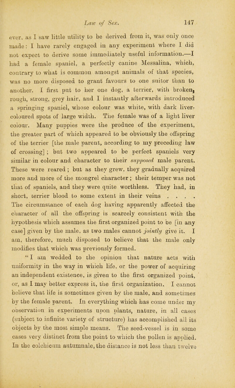 ever, as I saw little utility to be derived from it, was only once made: I have rarely engaged in any experiment where I did not exnect to derive some immediately useiul information.—I had a female spaniel, a perfectly canine Messalina, which, contrary to what is common amongst animals of that species, was no more disposed to grant favours to one suitor than to another. I first put to her one dog, a terrier, with broken, roiudi, strong:, grey hair, and I instantly afterwards introduced a springing spaniel, whose colour was white, with dark liver- coloured spots of large width. The female was of a light liver colour. Many puppies were the produce of the experiment, the greater part of which appeared to be obviously the offspring of the terrier [the male parent, according to my preceding law of crossing] ; but two appeared to be perfect spaniels very similar in colour and character to their supposed male parent. These were reared ; but as they grew, they gradually acquired more and more of the mongrel character; their temper was not that of spaniels, and they were quite worthless. They had, in short, terrier blood to some extent in their veins .... The circumstance of each dog having apparently affected the character of all the offspring is scarcely consistent with the hypothesis which assumes the first organized point to be [in any case] given by the male, as two males cannot jointly give it. I am, therefore, much disposed to believe that the male only modifies that which was previously formed. “ I am wedded to the opinion that nature acts with uniformity in the way in which life, or the power of acquiring an independent existence, is given to the first organized point, or, as I may better express it, the first organization. I cannot believe that life is sometimes given by the male, and sometimes by the female parent. In everything which has come under my observation in experiments upon plants, nature, in all cases (subject to infinite variety of structure) has accomplished all its objects by the most simple means. The seed-vessel is in some cases very distinct from the point to which the pollen is applied. In the colchicum autumnale, the distance is not less than twelve